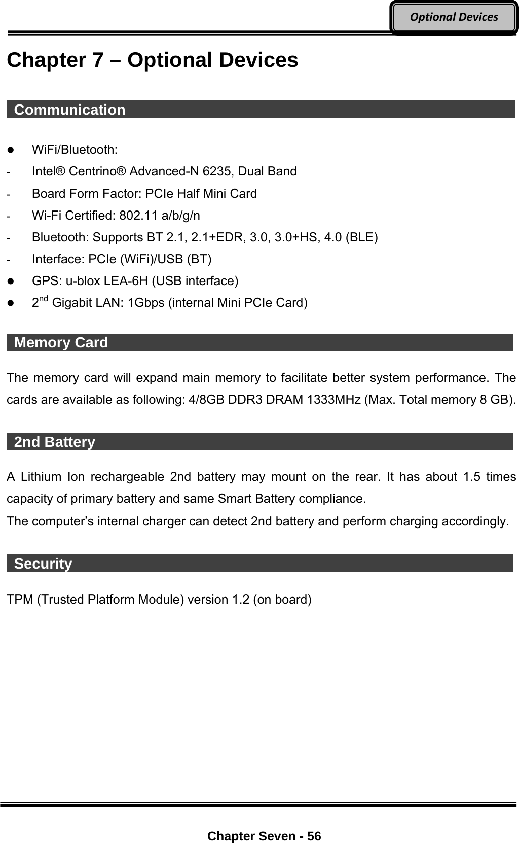     Chapter Seven - 56  OptionalDevicesChapter 7 – Optional Devices   Communication                                                               WiFi/Bluetooth:  -  Intel® Centrino® Advanced-N 6235, Dual Band -  Board Form Factor: PCIe Half Mini Card -  Wi-Fi Certified: 802.11 a/b/g/n -  Bluetooth: Supports BT 2.1, 2.1+EDR, 3.0, 3.0+HS, 4.0 (BLE) -  Interface: PCIe (WiFi)/USB (BT)  GPS: u-blox LEA-6H (USB interface)  2nd Gigabit LAN: 1Gbps (internal Mini PCIe Card)   Memory Card                  The memory card will expand main memory to facilitate better system performance. The cards are available as following: 4/8GB DDR3 DRAM 1333MHz (Max. Total memory 8 GB).   2nd Battery                   A Lithium Ion rechargeable 2nd battery may mount on the rear. It has about 1.5 times capacity of primary battery and same Smart Battery compliance. The computer’s internal charger can detect 2nd battery and perform charging accordingly.   Security                    TPM (Trusted Platform Module) version 1.2 (on board) 