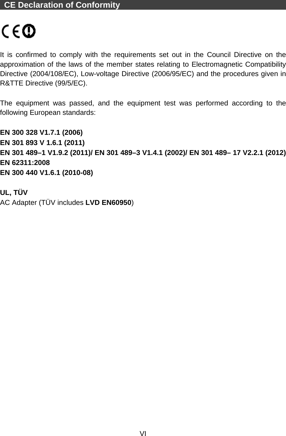 VI   CE Declaration of Conformity                                                   It is confirmed to comply with the requirements set out in the Council Directive on the approximation of the laws of the member states relating to Electromagnetic Compatibility Directive (2004/108/EC), Low-voltage Directive (2006/95/EC) and the procedures given in R&amp;TTE Directive (99/5/EC).    The equipment was passed, and the equipment test was performed according to the following European standards:  EN 300 328 V1.7.1 (2006) EN 301 893 V 1.6.1 (2011) EN 301 489–1 V1.9.2 (2011)/ EN 301 489–3 V1.4.1 (2002)/ EN 301 489– 17 V2.2.1 (2012) EN 62311:2008 EN 300 440 V1.6.1 (2010-08)  UL, TÜV AC Adapter (TÜV includes LVD EN60950) 