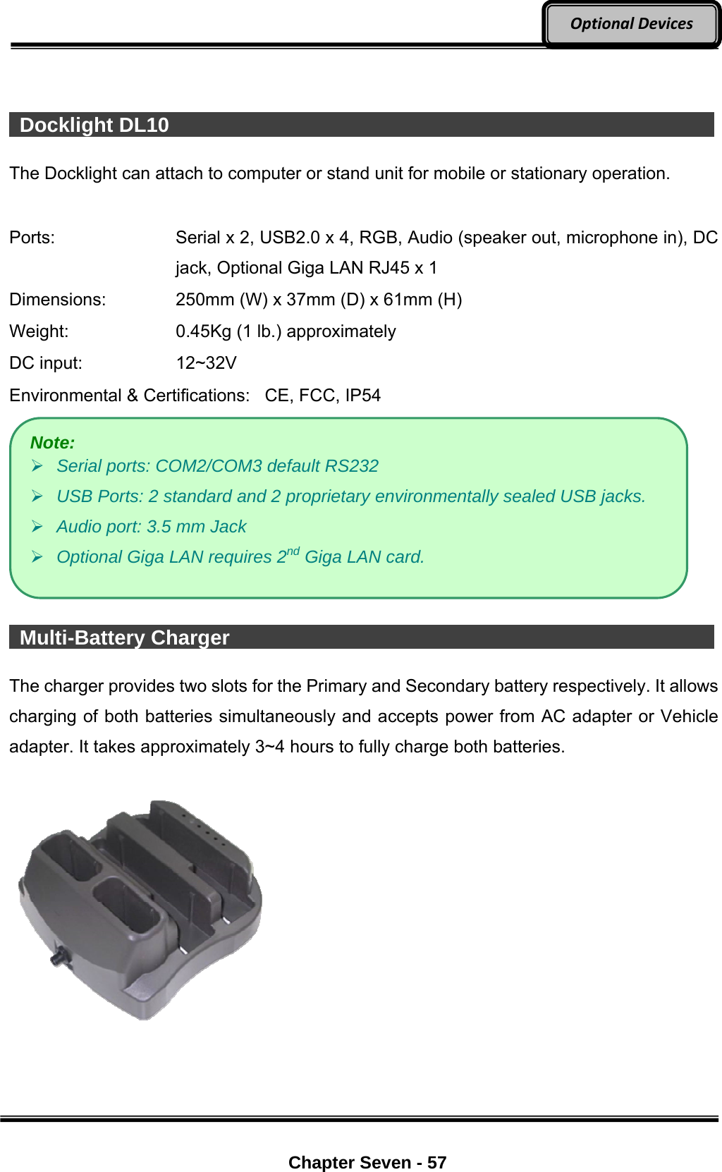     Chapter Seven - 57  OptionalDevices   Docklight DL10                  The Docklight can attach to computer or stand unit for mobile or stationary operation.  Ports:    Serial x 2, USB2.0 x 4, RGB, Audio (speaker out, microphone in), DC jack, Optional Giga LAN RJ45 x 1 Dimensions:  250mm (W) x 37mm (D) x 61mm (H) Weight:  0.45Kg (1 lb.) approximately DC input:  12~32V Environmental &amp; Certifications:   CE, FCC, IP54    Multi-Battery Charger                 The charger provides two slots for the Primary and Secondary battery respectively. It allows charging of both batteries simultaneously and accepts power from AC adapter or Vehicle adapter. It takes approximately 3~4 hours to fully charge both batteries.   Note:  Serial ports: COM2/COM3 default RS232    USB Ports: 2 standard and 2 proprietary environmentally sealed USB jacks.  Audio port: 3.5 mm Jack  Optional Giga LAN requires 2nd Giga LAN card. 