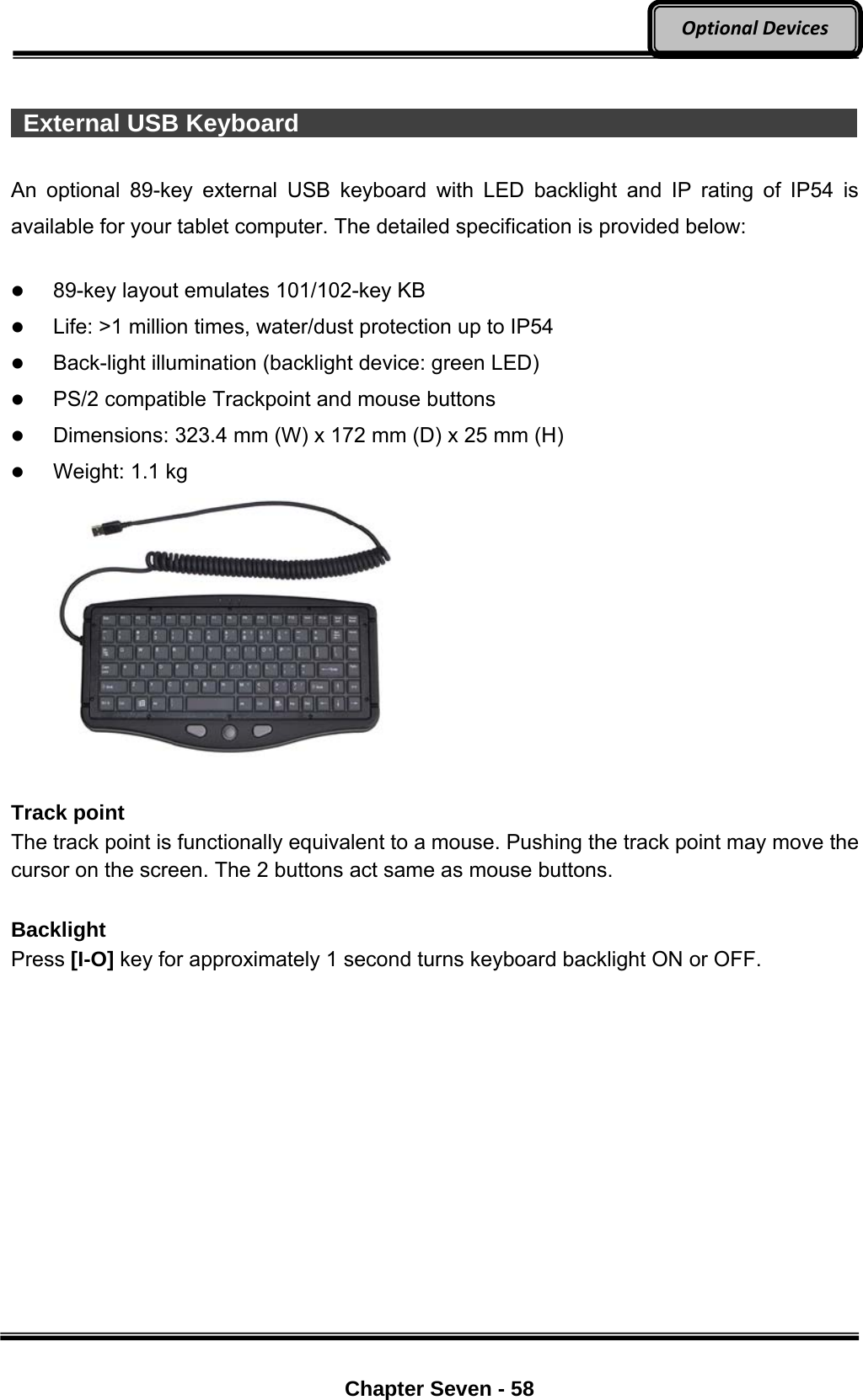     Chapter Seven - 58  OptionalDevices  External USB Keyboard                                                       An optional 89-key external USB keyboard with LED backlight and IP rating of IP54 is available for your tablet computer. The detailed specification is provided below:   89-key layout emulates 101/102-key KB  Life: &gt;1 million times, water/dust protection up to IP54  Back-light illumination (backlight device: green LED)  PS/2 compatible Trackpoint and mouse buttons  Dimensions: 323.4 mm (W) x 172 mm (D) x 25 mm (H)  Weight: 1.1 kg   Track point The track point is functionally equivalent to a mouse. Pushing the track point may move the cursor on the screen. The 2 buttons act same as mouse buttons.  Backlight Press [I-O] key for approximately 1 second turns keyboard backlight ON or OFF. 