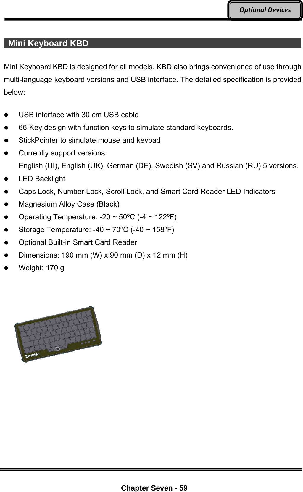     Chapter Seven - 59  OptionalDevices  Mini Keyboard KBD                                                           Mini Keyboard KBD is designed for all models. KBD also brings convenience of use through multi-language keyboard versions and USB interface. The detailed specification is provided below:   USB interface with 30 cm USB cable  66-Key design with function keys to simulate standard keyboards.  StickPointer to simulate mouse and keypad  Currently support versions:   English (UI), English (UK), German (DE), Swedish (SV) and Russian (RU) 5 versions.  LED Backlight  Caps Lock, Number Lock, Scroll Lock, and Smart Card Reader LED Indicators  Magnesium Alloy Case (Black)  Operating Temperature: -20 ~ 50ºC (-4 ~ 122ºF)    Storage Temperature: -40 ~ 70ºC (-40 ~ 158ºF)    Optional Built-in Smart Card Reader  Dimensions: 190 mm (W) x 90 mm (D) x 12 mm (H)  Weight: 170 g   