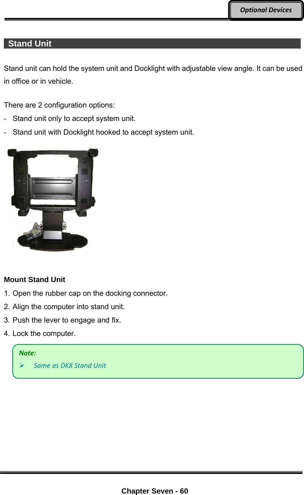     Chapter Seven - 60  OptionalDevices  Stand Unit                   Stand unit can hold the system unit and Docklight with adjustable view angle. It can be used in office or in vehicle.  There are 2 configuration options: -  Stand unit only to accept system unit. -  Stand unit with Docklight hooked to accept system unit.   Mount Stand Unit 1. Open the rubber cap on the docking connector. 2. Align the computer into stand unit.   3. Push the lever to engage and fix. 4. Lock the computer.   Note: SameasDK8StandUnit