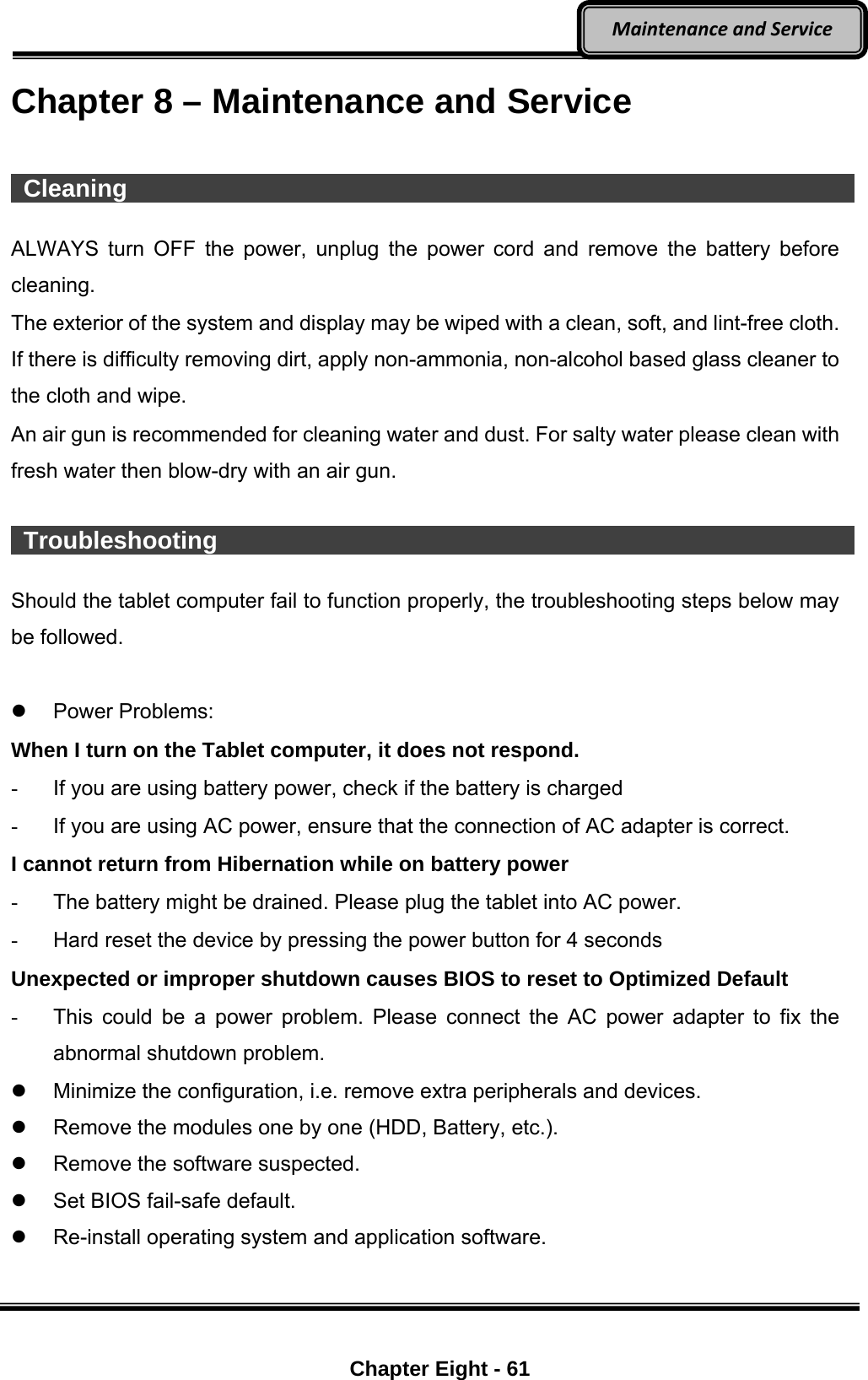    Chapter Eight - 61  MaintenanceandServiceChapter 8 – Maintenance and Service   Cleaning                    ALWAYS turn OFF the power, unplug the power cord and remove the battery before cleaning. The exterior of the system and display may be wiped with a clean, soft, and lint-free cloth. If there is difficulty removing dirt, apply non-ammonia, non-alcohol based glass cleaner to the cloth and wipe.   An air gun is recommended for cleaning water and dust. For salty water please clean with fresh water then blow-dry with an air gun.   Troubleshooting                  Should the tablet computer fail to function properly, the troubleshooting steps below may be followed.   Power Problems: When I turn on the Tablet computer, it does not respond. -  If you are using battery power, check if the battery is charged -  If you are using AC power, ensure that the connection of AC adapter is correct. I cannot return from Hibernation while on battery power   -  The battery might be drained. Please plug the tablet into AC power. -  Hard reset the device by pressing the power button for 4 seconds Unexpected or improper shutdown causes BIOS to reset to Optimized Default -  This could be a power problem. Please connect the AC power adapter to fix the abnormal shutdown problem.   Minimize the configuration, i.e. remove extra peripherals and devices.   Remove the modules one by one (HDD, Battery, etc.).   Remove the software suspected.   Set BIOS fail-safe default.   Re-install operating system and application software.    