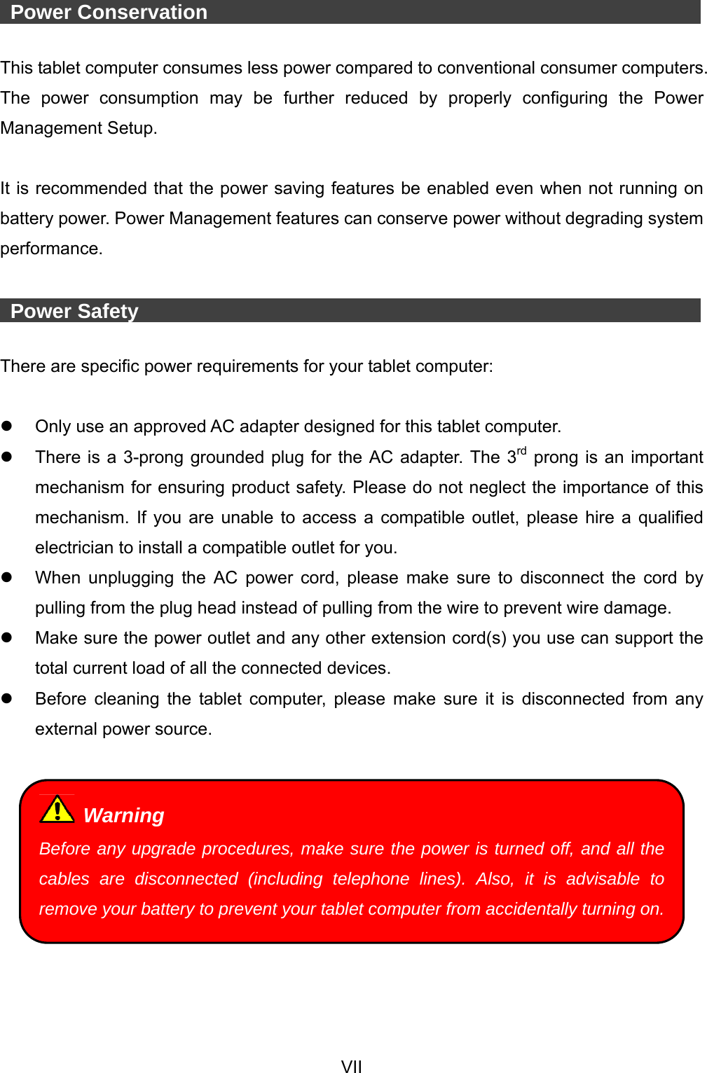  VII   Power Conservation                 This tablet computer consumes less power compared to conventional consumer computers. The power consumption may be further reduced by properly configuring the Power Management Setup.  It is recommended that the power saving features be enabled even when not running on battery power. Power Management features can conserve power without degrading system performance.   Power Safety                   There are specific power requirements for your tablet computer:    Only use an approved AC adapter designed for this tablet computer.   There is a 3-prong grounded plug for the AC adapter. The 3rd prong is an important mechanism for ensuring product safety. Please do not neglect the importance of this mechanism. If you are unable to access a compatible outlet, please hire a qualified electrician to install a compatible outlet for you.   When unplugging the AC power cord, please make sure to disconnect the cord by pulling from the plug head instead of pulling from the wire to prevent wire damage.   Make sure the power outlet and any other extension cord(s) you use can support the total current load of all the connected devices.   Before cleaning the tablet computer, please make sure it is disconnected from any external power source.    Warning Before any upgrade procedures, make sure the power is turned off, and all the cables are disconnected (including telephone lines). Also, it is advisable to remove your battery to prevent your tablet computer from accidentally turning on.