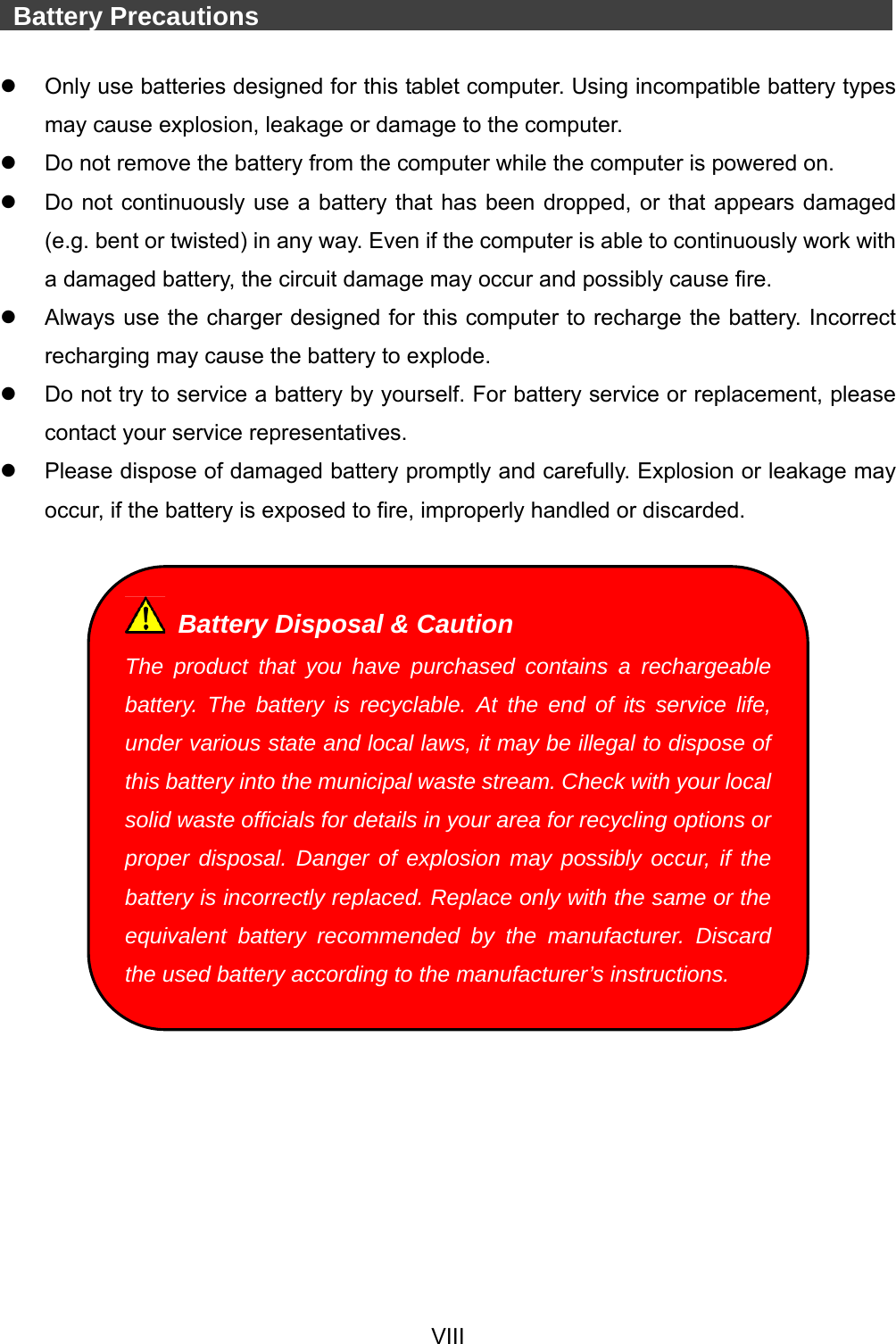  VIII    Battery Precautions                   Only use batteries designed for this tablet computer. Using incompatible battery types may cause explosion, leakage or damage to the computer.   Do not remove the battery from the computer while the computer is powered on.   Do not continuously use a battery that has been dropped, or that appears damaged (e.g. bent or twisted) in any way. Even if the computer is able to continuously work with a damaged battery, the circuit damage may occur and possibly cause fire.   Always use the charger designed for this computer to recharge the battery. Incorrect recharging may cause the battery to explode.   Do not try to service a battery by yourself. For battery service or replacement, please contact your service representatives.   Please dispose of damaged battery promptly and carefully. Explosion or leakage may occur, if the battery is exposed to fire, improperly handled or discarded.     Battery Disposal &amp; Caution The product that you have purchased contains a rechargeable battery. The battery is recyclable. At the end of its service life, under various state and local laws, it may be illegal to dispose of this battery into the municipal waste stream. Check with your local solid waste officials for details in your area for recycling options or proper disposal. Danger of explosion may possibly occur, if the battery is incorrectly replaced. Replace only with the same or the equivalent battery recommended by the manufacturer. Discard the used battery according to the manufacturer’s instructions. 