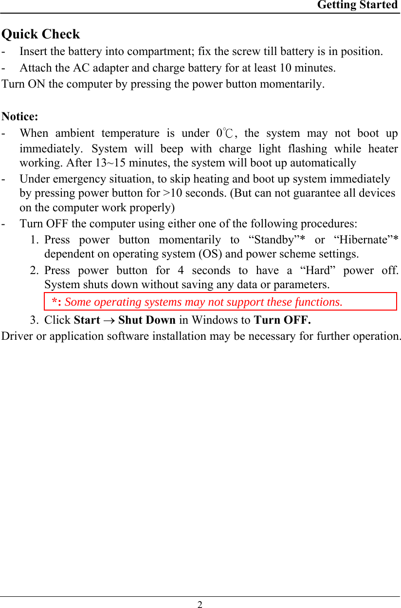 Getting Started  2 Quick Check - Insert the battery into compartment; fix the screw till battery is in position. - Attach the AC adapter and charge battery for at least 10 minutes. Turn ON the computer by pressing the power button momentarily.  Notice: - When ambient temperature is under 0℃, the system may not boot up immediately. System will beep with charge light flashing while heater working. After 13~15 minutes, the system will boot up automatically - Under emergency situation, to skip heating and boot up system immediately by pressing power button for &gt;10 seconds. (But can not guarantee all devices on the computer work properly)  - Turn OFF the computer using either one of the following procedures: 1. Press power button momentarily to “Standby”* or “Hibernate”* dependent on operating system (OS) and power scheme settings. 2. Press power button for 4 seconds to have a “Hard” power off.  System shuts down without saving any data or parameters. *: Some operating systems may not support these functions. 3. Click Start → Shut Down in Windows to Turn OFF. Driver or application software installation may be necessary for further operation. 
