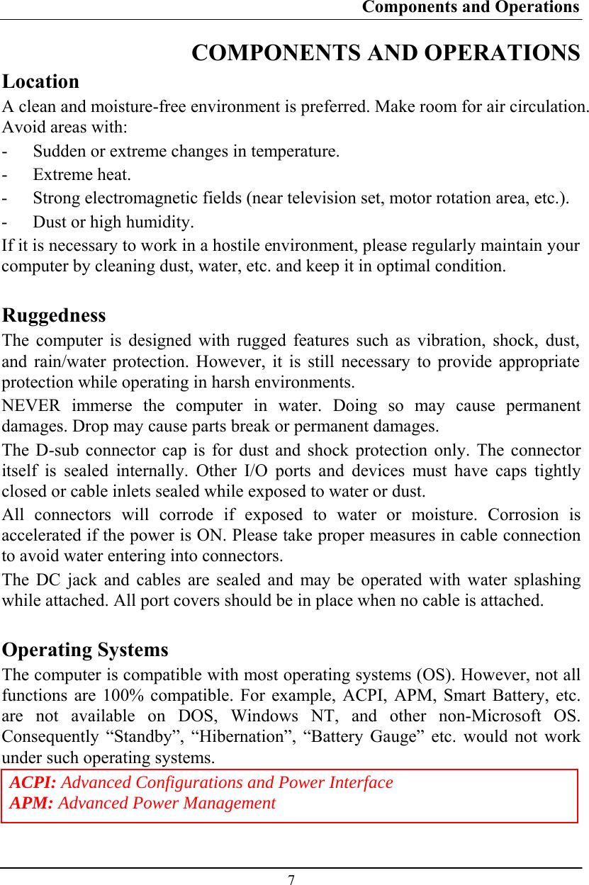 Components and Operations  7 COMPONENTS AND OPERATIONS Location A clean and moisture-free environment is preferred. Make room for air circulation. Avoid areas with: - Sudden or extreme changes in temperature. - Extreme heat. - Strong electromagnetic fields (near television set, motor rotation area, etc.). - Dust or high humidity. If it is necessary to work in a hostile environment, please regularly maintain your computer by cleaning dust, water, etc. and keep it in optimal condition.  Ruggedness The computer is designed with rugged features such as vibration, shock, dust, and rain/water protection. However, it is still necessary to provide appropriate protection while operating in harsh environments. NEVER immerse the computer in water. Doing so may cause permanent damages. Drop may cause parts break or permanent damages. The D-sub connector cap is for dust and shock protection only. The connector itself is sealed internally. Other I/O ports and devices must have caps tightly closed or cable inlets sealed while exposed to water or dust. All connectors will corrode if exposed to water or moisture. Corrosion is accelerated if the power is ON. Please take proper measures in cable connection to avoid water entering into connectors. The DC jack and cables are sealed and may be operated with water splashing while attached. All port covers should be in place when no cable is attached.  Operating Systems The computer is compatible with most operating systems (OS). However, not all functions are 100% compatible. For example, ACPI, APM, Smart Battery, etc. are not available on DOS, Windows NT, and other non-Microsoft OS. Consequently “Standby”, “Hibernation”, “Battery Gauge” etc. would not work under such operating systems. ACPI: Advanced Configurations and Power Interface APM: Advanced Power Management 