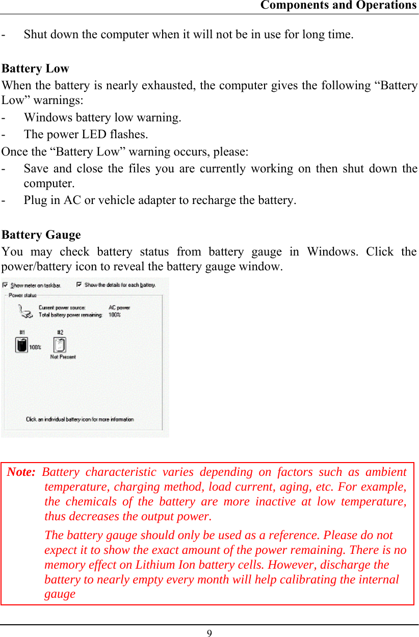 Components and Operations  9 - Shut down the computer when it will not be in use for long time.  Battery Low When the battery is nearly exhausted, the computer gives the following “Battery Low” warnings: - Windows battery low warning. - The power LED flashes. Once the “Battery Low” warning occurs, please: - Save and close the files you are currently working on then shut down the computer. - Plug in AC or vehicle adapter to recharge the battery.  Battery Gauge You may check battery status from battery gauge in Windows. Click the power/battery icon to reveal the battery gauge window.   Note: Battery characteristic varies depending on factors such as ambient temperature, charging method, load current, aging, etc. For example, the chemicals of the battery are more inactive at low temperature, thus decreases the output power. The battery gauge should only be used as a reference. Please do not expect it to show the exact amount of the power remaining. There is no memory effect on Lithium Ion battery cells. However, discharge the battery to nearly empty every month will help calibrating the internal gauge 