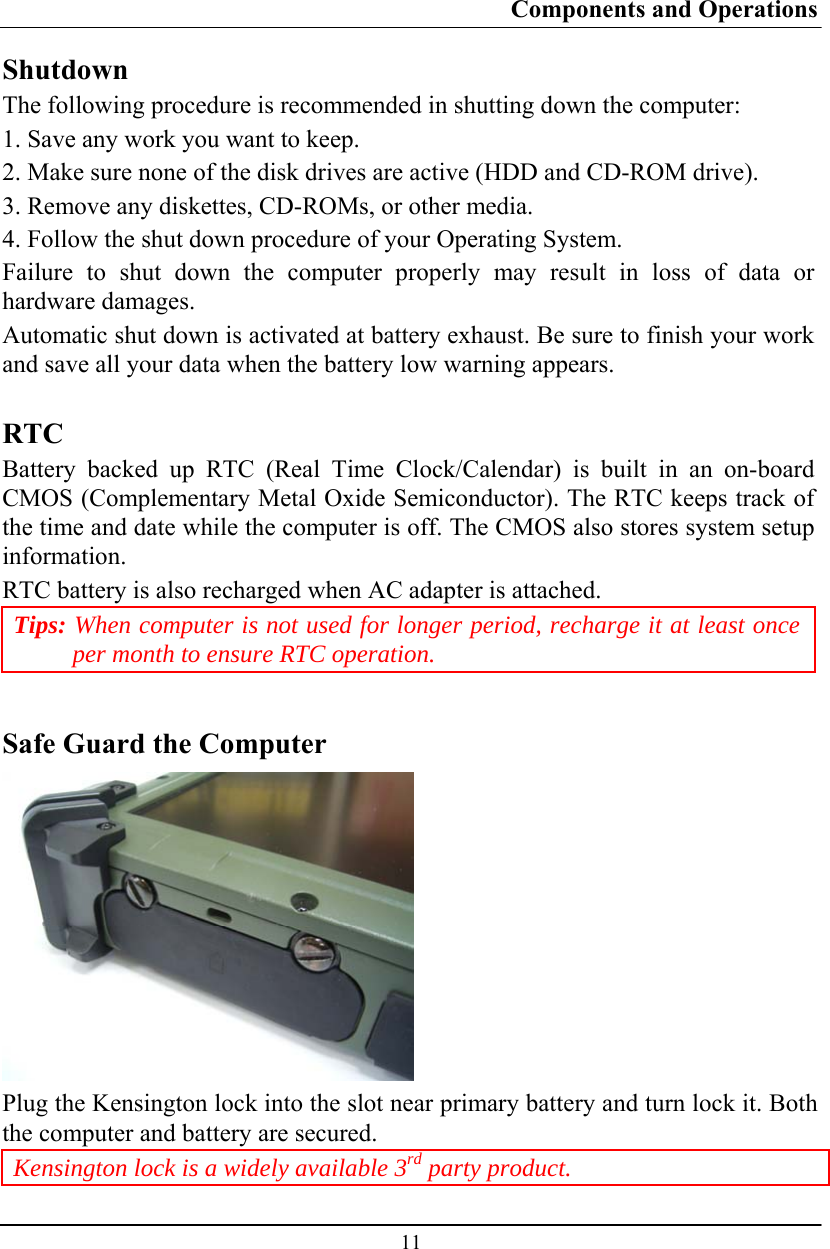 Components and Operations  11 Shutdown The following procedure is recommended in shutting down the computer: 1. Save any work you want to keep. 2. Make sure none of the disk drives are active (HDD and CD-ROM drive). 3. Remove any diskettes, CD-ROMs, or other media. 4. Follow the shut down procedure of your Operating System. Failure to shut down the computer properly may result in loss of data or hardware damages. Automatic shut down is activated at battery exhaust. Be sure to finish your work and save all your data when the battery low warning appears.  RTC Battery backed up RTC (Real Time Clock/Calendar) is built in an on-board CMOS (Complementary Metal Oxide Semiconductor). The RTC keeps track of the time and date while the computer is off. The CMOS also stores system setup information. RTC battery is also recharged when AC adapter is attached.  Tips: When computer is not used for longer period, recharge it at least once per month to ensure RTC operation.  Safe Guard the Computer  Plug the Kensington lock into the slot near primary battery and turn lock it. Both the computer and battery are secured.  Kensington lock is a widely available 3rd party product. 