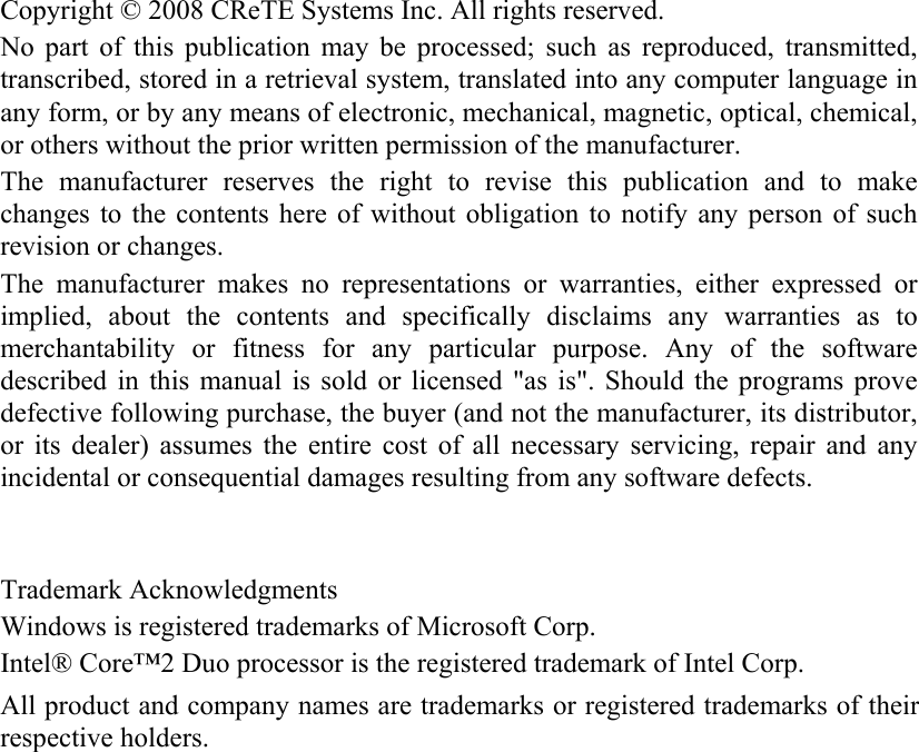   Copyright © 2008 CReTE Systems Inc. All rights reserved. No part of this publication may be processed; such as reproduced, transmitted, transcribed, stored in a retrieval system, translated into any computer language in any form, or by any means of electronic, mechanical, magnetic, optical, chemical, or others without the prior written permission of the manufacturer. The manufacturer reserves the right to revise this publication and to make changes to the contents here of without obligation to notify any person of such revision or changes. The manufacturer makes no representations or warranties, either expressed or implied, about the contents and specifically disclaims any warranties as to merchantability or fitness for any particular purpose. Any of the software described in this manual is sold or licensed &quot;as is&quot;. Should the programs prove defective following purchase, the buyer (and not the manufacturer, its distributor, or its dealer) assumes the entire cost of all necessary servicing, repair and any incidental or consequential damages resulting from any software defects.   Trademark Acknowledgments Windows is registered trademarks of Microsoft Corp. Intel® Core™2 Duo processor is the registered trademark of Intel Corp. All product and company names are trademarks or registered trademarks of their respective holders. 