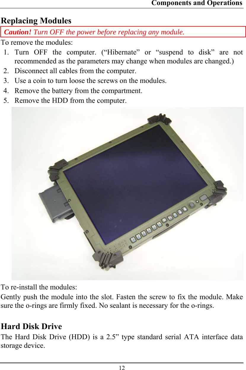 Components and Operations  12 Replacing Modules Caution! Turn OFF the power before replacing any module. To remove the modules: 1.  Turn OFF the computer. (“Hibernate” or “suspend to disk” are not recommended as the parameters may change when modules are changed.) 2.  Disconnect all cables from the computer. 3.  Use a coin to turn loose the screws on the modules. 4.  Remove the battery from the compartment. 5.  Remove the HDD from the computer.  To re-install the modules: Gently push the module into the slot. Fasten the screw to fix the module. Make sure the o-rings are firmly fixed. No sealant is necessary for the o-rings.  Hard Disk Drive The Hard Disk Drive (HDD) is a 2.5” type standard serial ATA interface data storage device. 