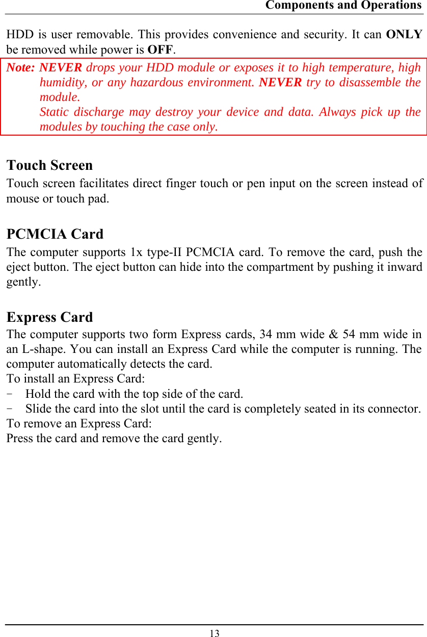 Components and Operations  13 HDD is user removable. This provides convenience and security. It can ONLY be removed while power is OFF. Note: NEVER drops your HDD module or exposes it to high temperature, high humidity, or any hazardous environment. NEVER try to disassemble the module.  Static discharge may destroy your device and data. Always pick up the modules by touching the case only.  Touch Screen Touch screen facilitates direct finger touch or pen input on the screen instead of mouse or touch pad.  PCMCIA Card The computer supports 1x type-II PCMCIA card. To remove the card, push the eject button. The eject button can hide into the compartment by pushing it inward gently.  Express Card The computer supports two form Express cards, 34 mm wide &amp; 54 mm wide in an L-shape. You can install an Express Card while the computer is running. The computer automatically detects the card. To install an Express Card: - Hold the card with the top side of the card. - Slide the card into the slot until the card is completely seated in its connector. To remove an Express Card: Press the card and remove the card gently. 