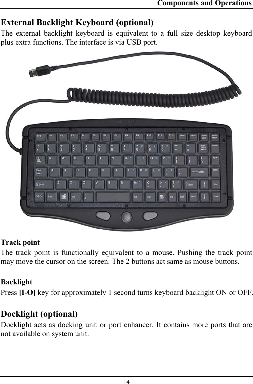 Components and Operations  14 External Backlight Keyboard (optional) The external backlight keyboard is equivalent to a full size desktop keyboard plus extra functions. The interface is via USB port.  Track point The track point is functionally equivalent to a mouse. Pushing the track point may move the cursor on the screen. The 2 buttons act same as mouse buttons.  Backlight Press [I-O] key for approximately 1 second turns keyboard backlight ON or OFF.  Docklight (optional) Docklight acts as docking unit or port enhancer. It contains more ports that are not available on system unit.   