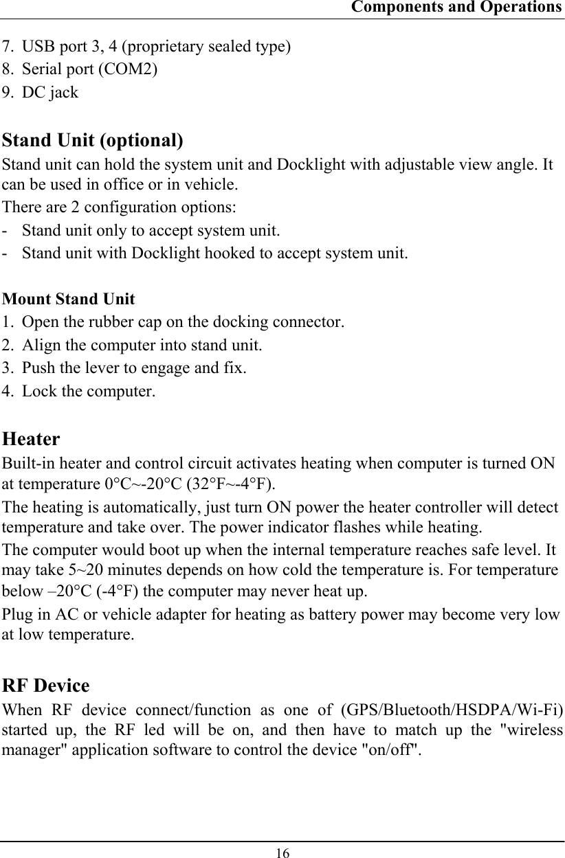 Components and Operations  16 7. USB port 3, 4 (proprietary sealed type) 8. Serial port (COM2) 9. DC jack  Stand Unit (optional) Stand unit can hold the system unit and Docklight with adjustable view angle. It can be used in office or in vehicle. There are 2 configuration options: - Stand unit only to accept system unit. - Stand unit with Docklight hooked to accept system unit.  Mount Stand Unit 1. Open the rubber cap on the docking connector. 2. Align the computer into stand unit.  3. Push the lever to engage and fix. 4. Lock the computer.  Heater Built-in heater and control circuit activates heating when computer is turned ON at temperature 0°C~-20°C (32°F~-4°F). The heating is automatically, just turn ON power the heater controller will detect temperature and take over. The power indicator flashes while heating. The computer would boot up when the internal temperature reaches safe level. It may take 5~20 minutes depends on how cold the temperature is. For temperature below –20°C (-4°F) the computer may never heat up. Plug in AC or vehicle adapter for heating as battery power may become very low at low temperature.  RF Device When RF device connect/function as one of (GPS/Bluetooth/HSDPA/Wi-Fi) started up, the RF led will be on, and then have to match up the &quot;wireless manager&quot; application software to control the device &quot;on/off&quot;. 