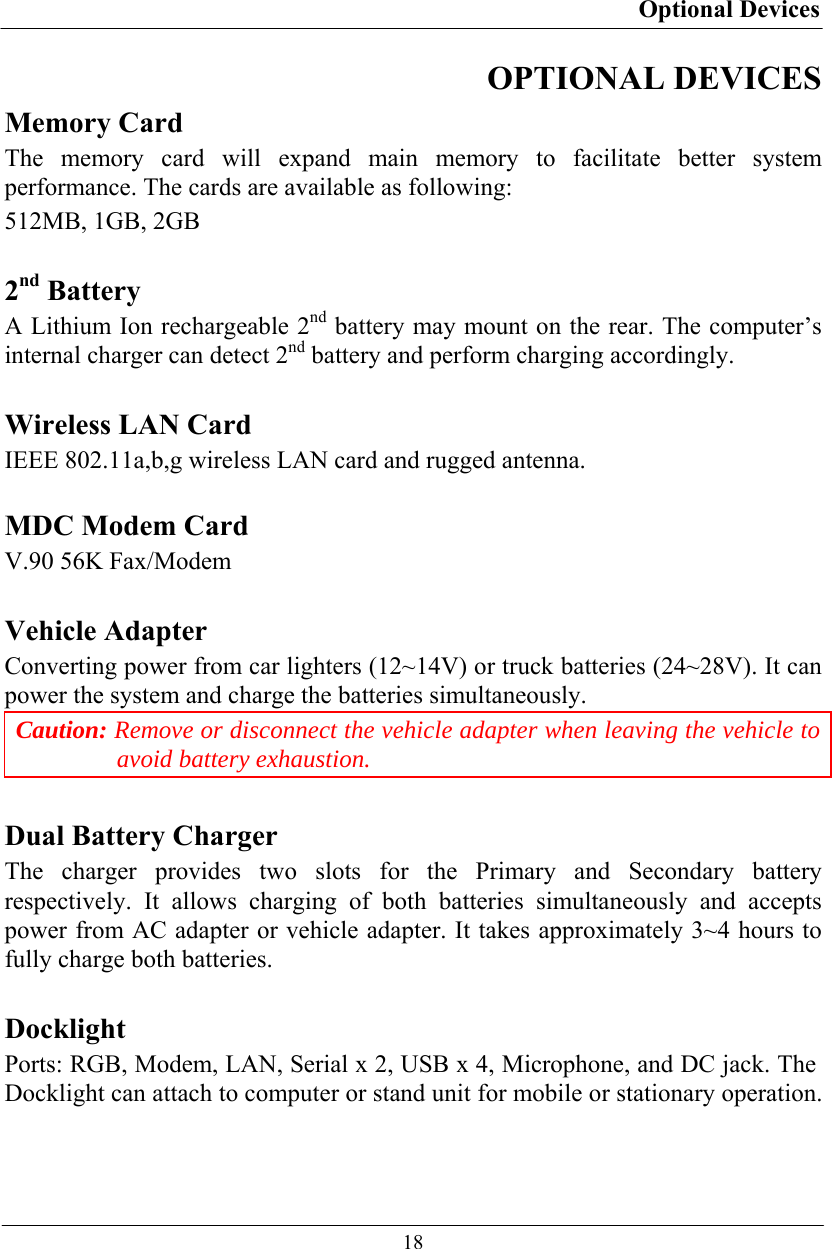 Optional Devices  18 OPTIONAL DEVICES Memory Card The memory card will expand main memory to facilitate better system performance. The cards are available as following: 512MB, 1GB, 2GB  2nd Battery A Lithium Ion rechargeable 2nd battery may mount on the rear. The computer’s internal charger can detect 2nd battery and perform charging accordingly.  Wireless LAN Card IEEE 802.11a,b,g wireless LAN card and rugged antenna.  MDC Modem Card V.90 56K Fax/Modem  Vehicle Adapter Converting power from car lighters (12~14V) or truck batteries (24~28V). It can power the system and charge the batteries simultaneously. Caution: Remove or disconnect the vehicle adapter when leaving the vehicle to avoid battery exhaustion.  Dual Battery Charger The charger provides two slots for the Primary and Secondary battery respectively. It allows charging of both batteries simultaneously and accepts power from AC adapter or vehicle adapter. It takes approximately 3~4 hours to fully charge both batteries.  Docklight Ports: RGB, Modem, LAN, Serial x 2, USB x 4, Microphone, and DC jack. The Docklight can attach to computer or stand unit for mobile or stationary operation.  
