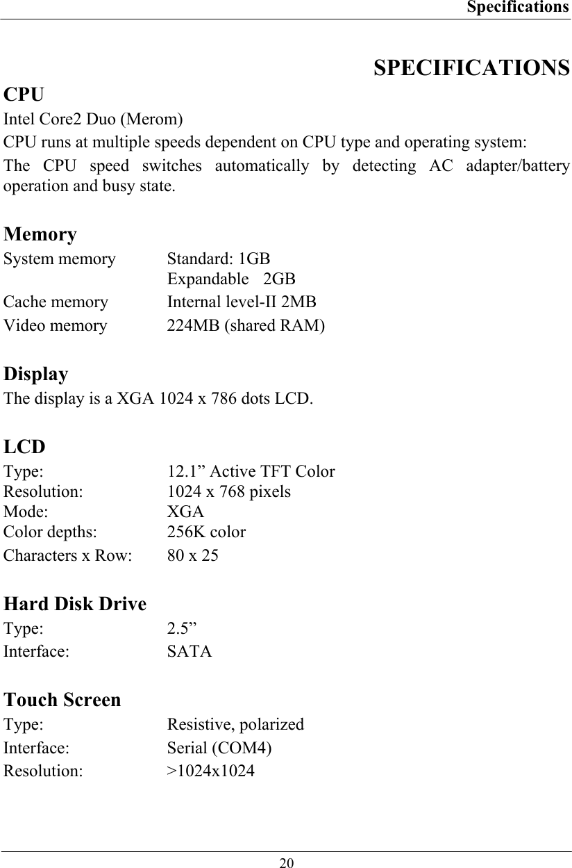 Specifications  20 SPECIFICATIONS CPU Intel Core2 Duo (Merom) CPU runs at multiple speeds dependent on CPU type and operating system: The CPU speed switches automatically by detecting AC adapter/battery operation and busy state.  Memory System memory  Standard: 1GB  Expandable 2GB Cache memory  Internal level-II 2MB Video memory  224MB (shared RAM)  Display The display is a XGA 1024 x 786 dots LCD.  LCD Type:  12.1” Active TFT Color Resolution:  1024 x 768 pixels  Mode: XGA  Color depths:  256K color  Characters x Row:  80 x 25  Hard Disk Drive Type: 2.5” Interface: SATA   Touch Screen Type: Resistive, polarized Interface: Serial (COM4) Resolution: &gt;1024x1024 