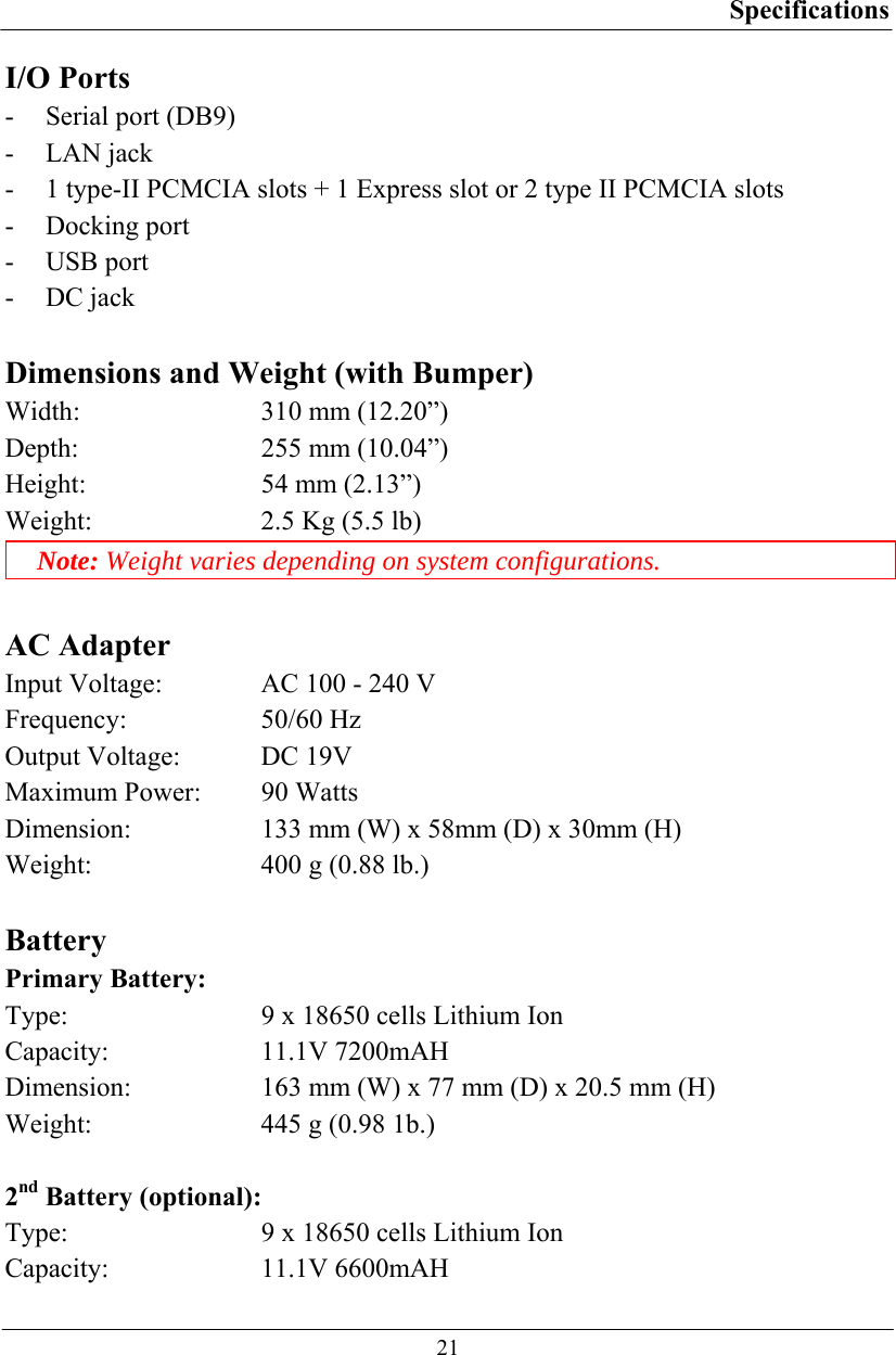 Specifications  21 I/O Ports - Serial port (DB9) - LAN jack   - 1 type-II PCMCIA slots + 1 Express slot or 2 type II PCMCIA slots - Docking port - USB port - DC jack  Dimensions and Weight (with Bumper) Width:  310 mm (12.20”) Depth:  255 mm (10.04”) Height:  54 mm (2.13”) Weight:  2.5 Kg (5.5 lb) Note: Weight varies depending on system configurations.  AC Adapter Input Voltage:  AC 100 - 240 V Frequency: 50/60 Hz Output Voltage:  DC 19V Maximum Power:  90 Watts Dimension:  133 mm (W) x 58mm (D) x 30mm (H) Weight:  400 g (0.88 lb.)  Battery Primary Battery: Type:  9 x 18650 cells Lithium Ion Capacity: 11.1V 7200mAH Dimension:  163 mm (W) x 77 mm (D) x 20.5 mm (H) Weight:  445 g (0.98 1b.)  2nd Battery (optional): Type:  9 x 18650 cells Lithium Ion Capacity: 11.1V 6600mAH 