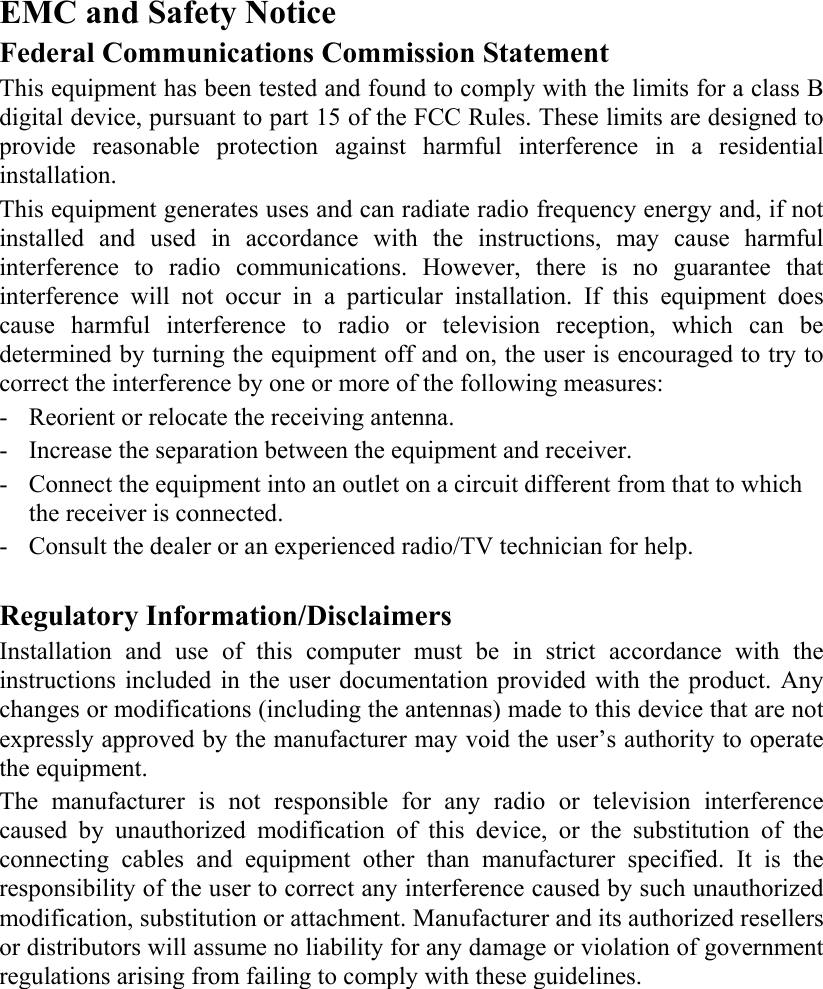   EMC and Safety Notice Federal Communications Commission Statement  This equipment has been tested and found to comply with the limits for a class B digital device, pursuant to part 15 of the FCC Rules. These limits are designed to provide reasonable protection against harmful interference in a residential installation. This equipment generates uses and can radiate radio frequency energy and, if not installed and used in accordance with the instructions, may cause harmful interference to radio communications. However, there is no guarantee that interference will not occur in a particular installation. If this equipment does cause harmful interference to radio or television reception, which can be determined by turning the equipment off and on, the user is encouraged to try to correct the interference by one or more of the following measures: - Reorient or relocate the receiving antenna. - Increase the separation between the equipment and receiver. - Connect the equipment into an outlet on a circuit different from that to which the receiver is connected. - Consult the dealer or an experienced radio/TV technician for help.  Regulatory Information/Disclaimers Installation and use of this computer must be in strict accordance with the instructions included in the user documentation provided with the product. Any changes or modifications (including the antennas) made to this device that are not expressly approved by the manufacturer may void the user’s authority to operate the equipment. The manufacturer is not responsible for any radio or television interference caused by unauthorized modification of this device, or the substitution of the connecting cables and equipment other than manufacturer specified. It is the responsibility of the user to correct any interference caused by such unauthorized modification, substitution or attachment. Manufacturer and its authorized resellers or distributors will assume no liability for any damage or violation of government regulations arising from failing to comply with these guidelines.  