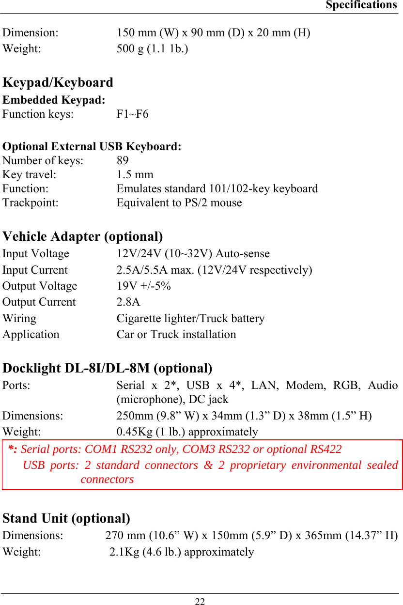 Specifications  22 Dimension:  150 mm (W) x 90 mm (D) x 20 mm (H) Weight:  500 g (1.1 1b.)  Keypad/Keyboard Embedded Keypad:  Function keys:  F1~F6  Optional External USB Keyboard: Number of keys:  89 Key travel:  1.5 mm Function:  Emulates standard 101/102-key keyboard Trackpoint:  Equivalent to PS/2 mouse  Vehicle Adapter (optional) Input Voltage  12V/24V (10~32V) Auto-sense Input Current  2.5A/5.5A max. (12V/24V respectively) Output Voltage  19V +/-5% Output Current  2.8A Wiring  Cigarette lighter/Truck battery Application  Car or Truck installation  Docklight DL-8I/DL-8M (optional) Ports:   Serial x 2*, USB x 4*, LAN, Modem, RGB, Audio (microphone), DC jack Dimensions:  250mm (9.8” W) x 34mm (1.3” D) x 38mm (1.5” H) Weight:  0.45Kg (1 lb.) approximately *: Serial ports: COM1 RS232 only, COM3 RS232 or optional RS422  USB ports: 2 standard connectors &amp; 2 proprietary environmental sealed connectors  Stand Unit (optional) Dimensions:   270 mm (10.6” W) x 150mm (5.9” D) x 365mm (14.37” H) Weight:   2.1Kg (4.6 lb.) approximately  