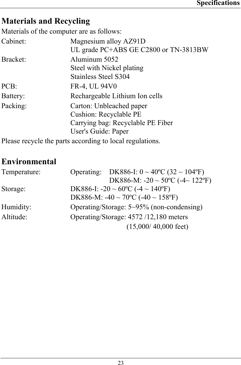 Specifications  23 Materials and Recycling Materials of the computer are as follows: Cabinet:  Magnesium alloy AZ91D UL grade PC+ABS GE C2800 or TN-3813BW Bracket: Aluminum 5052 Steel with Nickel plating Stainless Steel S304 PCB:  FR-4, UL 94V0 Battery:  Rechargeable Lithium Ion cells Packing:  Carton: Unbleached paper Cushion: Recyclable PE Carrying bag: Recyclable PE Fiber User&apos;s Guide: Paper Please recycle the parts according to local regulations.  Environmental Temperature: Operating:  DK886-I: 0 ~ 40ºC (32 ~ 104ºF)      DK886-M: -20 ~ 50ºC (-4~ 122ºF) Storage:  DK886-I: -20 ~ 60ºC (-4 ~ 140ºF)    DK886-M: -40 ~ 70ºC (-40 ~ 158ºF) Humidity:   Operating/Storage: 5~95% (non-condensing) Altitude:  Operating/Storage: 4572 /12,180 meters     (15,000/ 40,000 feet)  