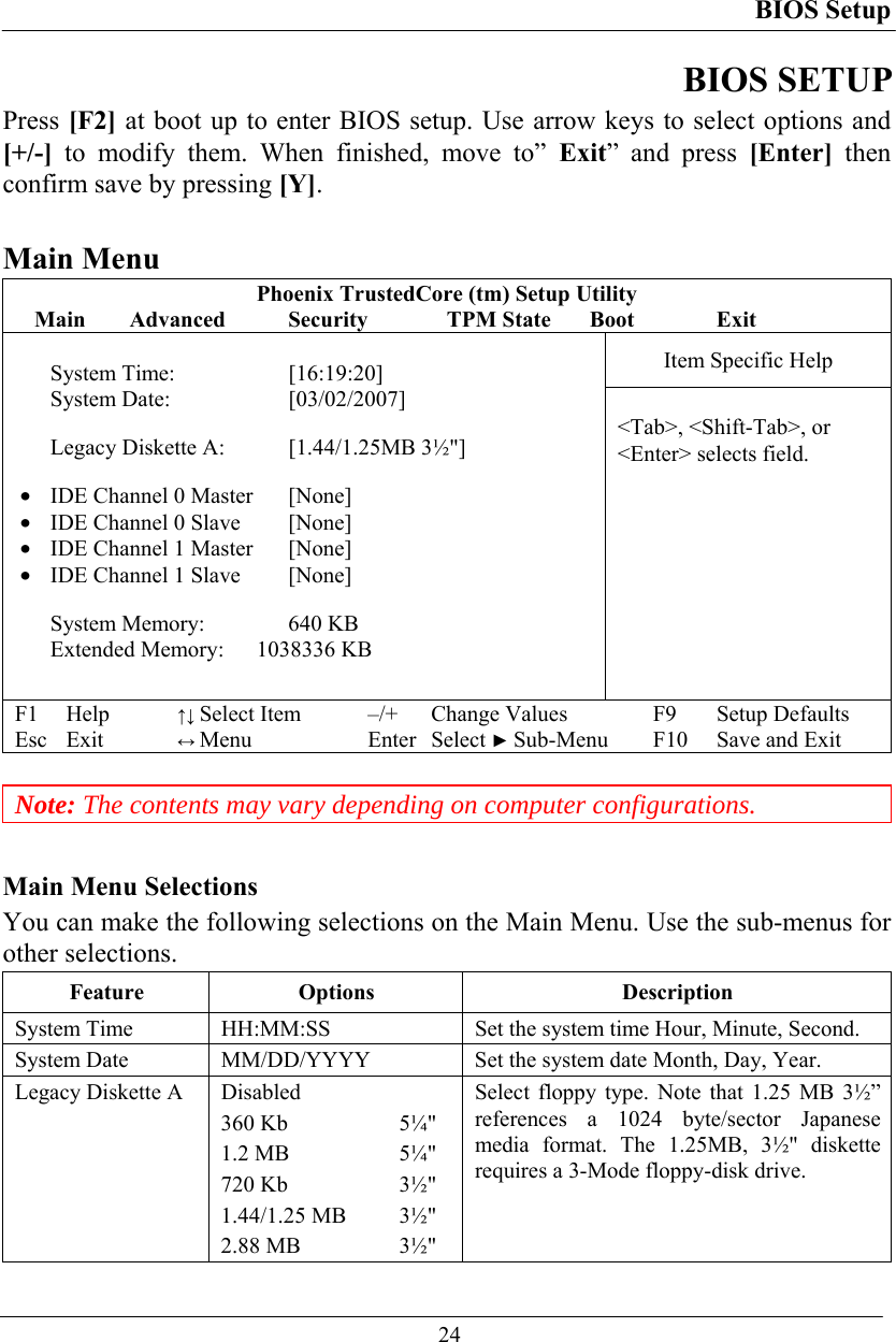 BIOS Setup  24 BIOS SETUP Press [F2] at boot up to enter BIOS setup. Use arrow keys to select options and [+/-] to modify them. When finished, move to” Exit” and press [Enter] then confirm save by pressing [Y].  Main Menu Phoenix TrustedCore (tm) Setup Utility Main Advanced  Security  TPM State Boot  Exit Item Specific Help  System Time:  [16:19:20] System Date:   [03/02/2007]  Legacy Diskette A:  [1.44/1.25MB 3½&quot;]  •  IDE Channel 0 Master  [None] •  IDE Channel 0 Slave  [None] •  IDE Channel 1 Master  [None] •  IDE Channel 1 Slave  [None]  System Memory:   640 KB Extended Memory:  1038336 KB  &lt;Tab&gt;, &lt;Shift-Tab&gt;, or &lt;Enter&gt; selects field. F1 Help ↑↓ Select Item –/+ Change Values F9 Setup Defaults Esc Exit ↔ Menu Enter Select ► Sub-Menu F10 Save and Exit   Note: The contents may vary depending on computer configurations.  Main Menu Selections You can make the following selections on the Main Menu. Use the sub-menus for other selections. Feature Options  Description System Time   HH:MM:SS  Set the system time Hour, Minute, Second. System Date   MM/DD/YYYY  Set the system date Month, Day, Year. Legacy Diskette A  Disabled 360 Kb  5¼&quot; 1.2 MB  5¼&quot; 720 Kb  3½&quot; 1.44/1.25 MB  3½&quot; 2.88 MB  3½&quot; Select floppy type. Note that 1.25 MB 3½” references a 1024 byte/sector Japanese media format. The 1.25MB, 3½&quot; diskette requires a 3-Mode floppy-disk drive.  