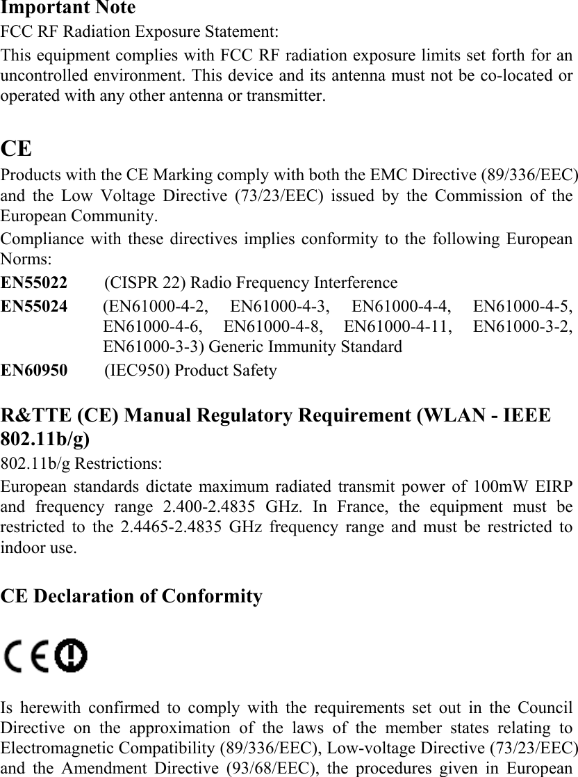   Important Note FCC RF Radiation Exposure Statement:  This equipment complies with FCC RF radiation exposure limits set forth for an uncontrolled environment. This device and its antenna must not be co-located or operated with any other antenna or transmitter.  CE Products with the CE Marking comply with both the EMC Directive (89/336/EEC) and the Low Voltage Directive (73/23/EEC) issued by the Commission of the European Community.  Compliance with these directives implies conformity to the following European Norms:  EN55022  (CISPR 22) Radio Frequency Interference  EN55024  (EN61000-4-2, EN61000-4-3, EN61000-4-4, EN61000-4-5, EN61000-4-6, EN61000-4-8, EN61000-4-11, EN61000-3-2, EN61000-3-3) Generic Immunity Standard EN60950  (IEC950) Product Safety   R&amp;TTE (CE) Manual Regulatory Requirement (WLAN - IEEE 802.11b/g)  802.11b/g Restrictions: European standards dictate maximum radiated transmit power of 100mW EIRP and frequency range 2.400-2.4835 GHz. In France, the equipment must be restricted to the 2.4465-2.4835 GHz frequency range and must be restricted to indoor use.  CE Declaration of Conformity     Is herewith confirmed to comply with the requirements set out in the Council Directive on the approximation of the laws of the member states relating to Electromagnetic Compatibility (89/336/EEC), Low-voltage Directive (73/23/EEC) and the Amendment Directive (93/68/EEC), the procedures given in European 