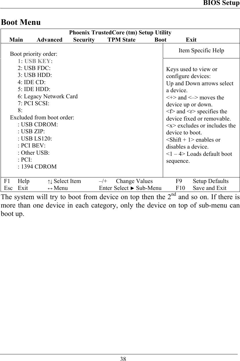 BIOS Setup  38 Boot Menu Phoenix TrustedCore (tm) Setup Utility Main  Advanced  Security  TPM State  Boot   Exit Item Specific Help  Boot priority order: 1: USB KEY: 2: USB FDC: 3: USB HDD: 4: IDE CD: 5: IDE HDD: 6: Legacy Network Card 7: PCI SCSI: 8: Excluded from boot order: : USB CDROM: : USB ZIP: : USB LS120: : PCI BEV: : Other USB:  : PCI: : 1394 CDROM   Keys used to view or configure devices:  Up and Down arrows select a device. &lt;+&gt; and &lt;–&gt; moves the device up or down. &lt;f&gt; and &lt;r&gt; specifies the device fixed or removable. &lt;x&gt; excludes or includes the device to boot. &lt;Shift + 1&gt; enables or disables a device. &lt;1 – 4&gt; Loads default boot sequence. F1 Help ↑↓ Select Item –/+ Change Values F9 Setup Defaults Esc Exit ↔ Menu Enter Select ► Sub-Menu F10 Save and Exit The system will try to boot from device on top then the 2nd and so on. If there is more than one device in each category, only the device on top of sub-menu can boot up. 