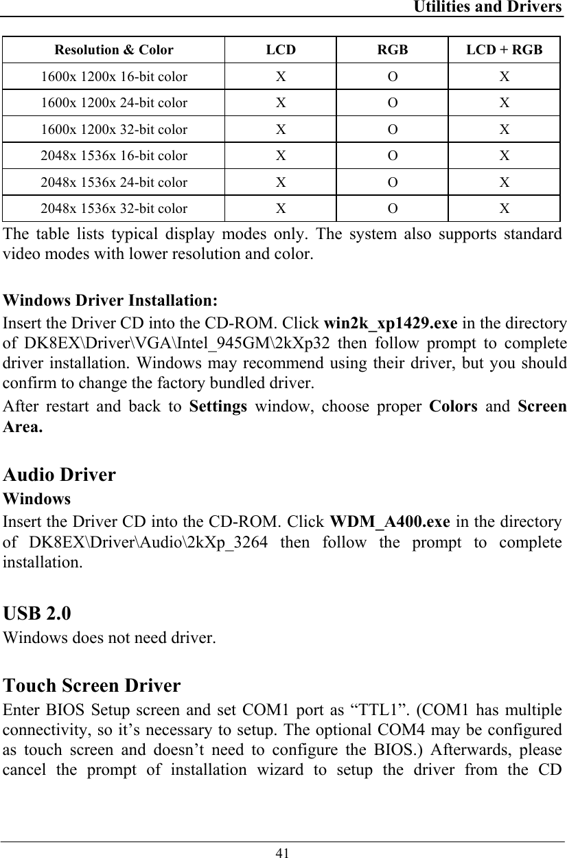 Utilities and Drivers  41 Resolution &amp; Color  LCD  RGB  LCD + RGB 1600x 1200x 16-bit color  X  O  X 1600x 1200x 24-bit color  X  O  X 1600x 1200x 32-bit color  X  O  X 2048x 1536x 16-bit color  X  O  X 2048x 1536x 24-bit color  X  O  X 2048x 1536x 32-bit color  X  O  X The table lists typical display modes only. The system also supports standard video modes with lower resolution and color.  Windows Driver Installation: Insert the Driver CD into the CD-ROM. Click win2k_xp1429.exe in the directory of DK8EX\Driver\VGA\Intel_945GM\2kXp32 then follow prompt to complete driver installation. Windows may recommend using their driver, but you should confirm to change the factory bundled driver.  After restart and back to Settings window, choose proper Colors  and  Screen Area.   Audio Driver Windows  Insert the Driver CD into the CD-ROM. Click WDM_A400.exe in the directory of DK8EX\Driver\Audio\2kXp_3264 then follow the prompt to complete installation.  USB 2.0  Windows does not need driver.  Touch Screen Driver Enter BIOS Setup screen and set COM1 port as “TTL1”. (COM1 has multiple connectivity, so it’s necessary to setup. The optional COM4 may be configured as touch screen and doesn’t need to configure the BIOS.) Afterwards, please cancel the prompt of installation wizard to setup the driver from the CD 