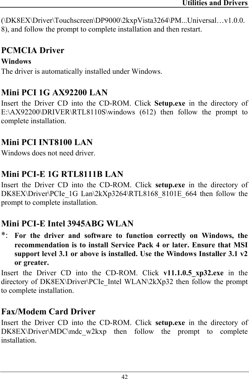 Utilities and Drivers  42 (\DK8EX\Driver\Touchscreen\DP9000\2kxpVista3264\PM...Universal…v1.0.0.8), and follow the prompt to complete installation and then restart.  PCMCIA Driver Windows The driver is automatically installed under Windows.  Mini PCI 1G AX92200 LAN Insert the Driver CD into the CD-ROM. Click Setup.exe  in the directory of E:\AX92200\DRIVER\RTL8110S\windows (612) then follow the prompt to complete installation.  Mini PCI INT8100 LAN Windows does not need driver.  Mini PCI-E 1G RTL8111B LAN Insert the Driver CD into the CD-ROM. Click setup.exe in the directory of DK8EX\Driver\PCIe_1G Lan\2kXp3264\RTL8168_8101E_664 then follow the prompt to complete installation.  Mini PCI-E Intel 3945ABG WLAN *: For the driver and software to function correctly on Windows, the recommendation is to install Service Pack 4 or later. Ensure that MSI support level 3.1 or above is installed. Use the Windows Installer 3.1 v2 or greater.  Insert the Driver CD into the CD-ROM. Click v11.1.0.5_xp32.exe in the directory of DK8EX\Driver\PCIe_Intel WLAN\2kXp32 then follow the prompt to complete installation.  Fax/Modem Card Driver  Insert the Driver CD into the CD-ROM. Click setup.exe in the directory of DK8EX\Driver\MDC\mdc_w2kxp then follow the prompt to complete installation.  