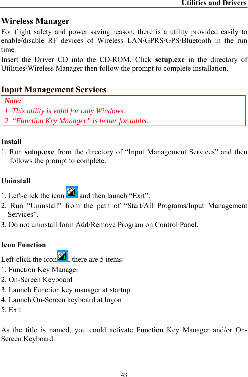 Utilities and Drivers  43 Wireless Manager For flight safety and power saving reason, there is a utility provided easily to enable/disable RF devices of Wireless LAN/GPRS/GPS/Bluetooth in the run time.  Insert the Driver CD into the CD-ROM. Click setup.exe in the directory of Utilities\Wireless Manager then follow the prompt to complete installation.  Input Management Services Note: 1. This utility is valid for only Windows. 2. “Function Key Manager” is better for tablet.  Install 1. Run setup.exe from the directory of “Input Management Services” and then follows the prompt to complete.  Uninstall 1. Left-click the icon   and then launch “Exit”. 2. Run “Uninstall” from the path of “Start/All Programs/Input Management Services”. 3. Do not uninstall form Add/Remove Program on Control Panel.  Icon Function Left-click the icon , there are 5 items: 1. Function Key Manager 2. On-Screen Keyboard 3. Launch Function key manager at startup 4. Launch On-Screen keyboard at logon 5. Exit  As the title is named, you could activate Function Key Manager and/or On-Screen Keyboard. 