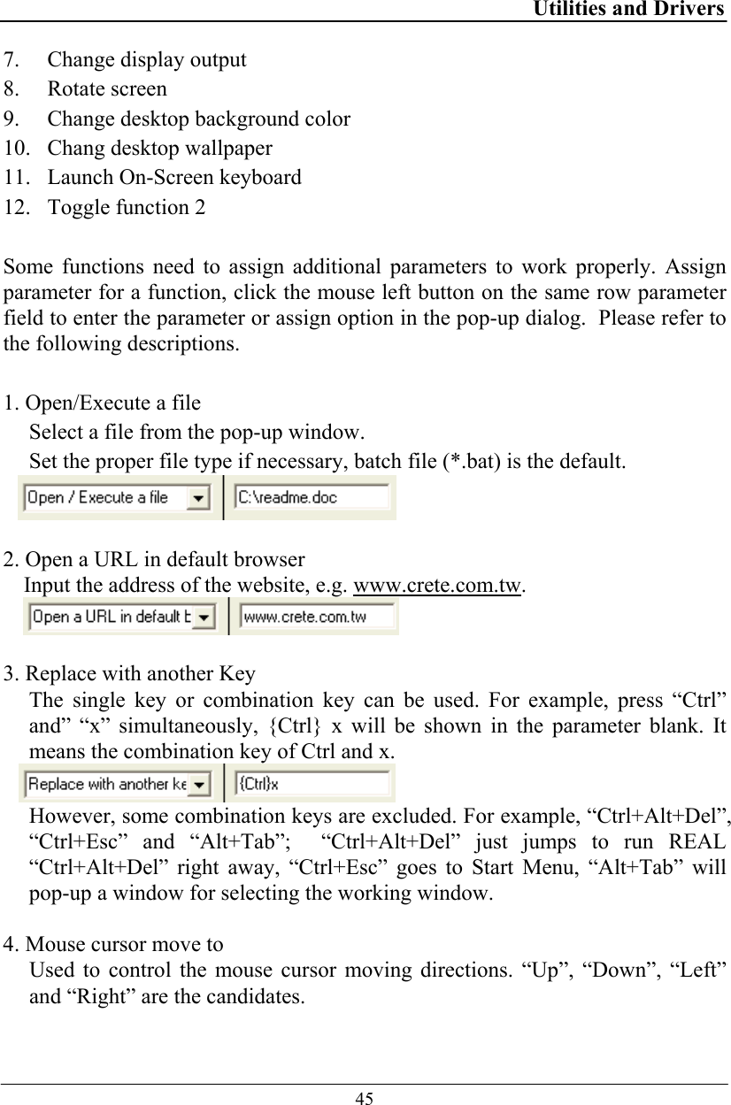 Utilities and Drivers  45 7. Change display output 8. Rotate screen 9. Change desktop background color 10. Chang desktop wallpaper 11. Launch On-Screen keyboard 12. Toggle function 2  Some functions need to assign additional parameters to work properly. Assign parameter for a function, click the mouse left button on the same row parameter field to enter the parameter or assign option in the pop-up dialog.  Please refer to the following descriptions.  1. Open/Execute a file Select a file from the pop-up window.  Set the proper file type if necessary, batch file (*.bat) is the default.   2. Open a URL in default browser Input the address of the website, e.g. www.crete.com.tw.   3. Replace with another Key The single key or combination key can be used. For example, press “Ctrl” and” “x” simultaneously, {Ctrl} x will be shown in the parameter blank. It means the combination key of Ctrl and x.  However, some combination keys are excluded. For example, “Ctrl+Alt+Del”, “Ctrl+Esc” and “Alt+Tab”;  “Ctrl+Alt+Del” just jumps to run REAL “Ctrl+Alt+Del” right away, “Ctrl+Esc” goes to Start Menu, “Alt+Tab” will pop-up a window for selecting the working window.  4. Mouse cursor move to Used to control the mouse cursor moving directions. “Up”, “Down”, “Left” and “Right” are the candidates. 