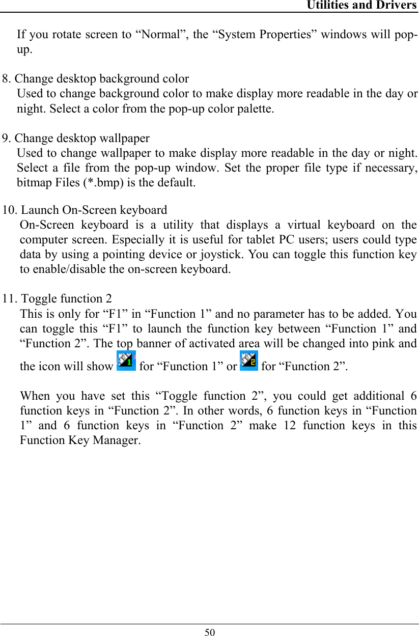 Utilities and Drivers  50 If you rotate screen to “Normal”, the “System Properties” windows will pop-up.  8. Change desktop background color Used to change background color to make display more readable in the day or night. Select a color from the pop-up color palette.   9. Change desktop wallpaper Used to change wallpaper to make display more readable in the day or night. Select a file from the pop-up window. Set the proper file type if necessary, bitmap Files (*.bmp) is the default.  10. Launch On-Screen keyboard On-Screen keyboard is a utility that displays a virtual keyboard on the computer screen. Especially it is useful for tablet PC users; users could type data by using a pointing device or joystick. You can toggle this function key to enable/disable the on-screen keyboard.   11. Toggle function 2 This is only for “F1” in “Function 1” and no parameter has to be added. You can toggle this “F1” to launch the function key between “Function 1” and “Function 2”. The top banner of activated area will be changed into pink and the icon will show   for “Function 1” or   for “Function 2”.  When you have set this “Toggle function 2”, you could get additional 6 function keys in “Function 2”. In other words, 6 function keys in “Function 1” and 6 function keys in “Function 2” make 12 function keys in this Function Key Manager.  