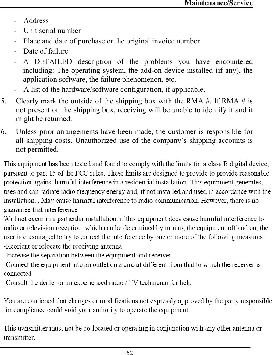 Maintenance/Service  52 - Address  - Unit serial number - Place and date of purchase or the original invoice number - Date of failure  - A DETAILED description of the problems you have encountered including: The operating system, the add-on device installed (if any), the application software, the failure phenomenon, etc. - A list of the hardware/software configuration, if applicable. 5. Clearly mark the outside of the shipping box with the RMA #. If RMA # is not present on the shipping box, receiving will be unable to identify it and it might be returned. 6. Unless prior arrangements have been made, the customer is responsible for all shipping costs. Unauthorized use of the company’s shipping accounts is not permitted.  