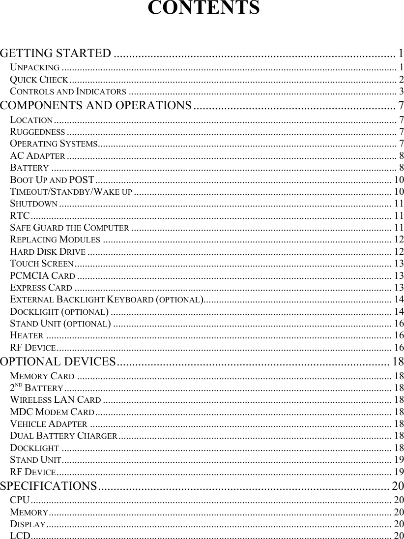   CONTENTS  GETTING STARTED ............................................................................................ 1 UNPACKING .................................................................................................................................. 1 QUICK CHECK............................................................................................................................... 2 CONTROLS AND INDICATORS ........................................................................................................ 3 COMPONENTS AND OPERATIONS.................................................................. 7 LOCATION..................................................................................................................................... 7 RUGGEDNESS ................................................................................................................................7 OPERATING SYSTEMS.................................................................................................................... 7 AC ADAPTER ................................................................................................................................8 BATTERY ...................................................................................................................................... 8 BOOT UP AND POST................................................................................................................... 10 TIMEOUT/STANDBY/WAKE UP .................................................................................................... 10 SHUTDOWN ................................................................................................................................. 11 RTC............................................................................................................................................ 11 SAFE GUARD THE COMPUTER ..................................................................................................... 11 REPLACING MODULES ................................................................................................................ 12 HARD DISK DRIVE ...................................................................................................................... 12 TOUCH SCREEN........................................................................................................................... 13 PCMCIA CARD .......................................................................................................................... 13 EXPRESS CARD ........................................................................................................................... 13 EXTERNAL BACKLIGHT KEYBOARD (OPTIONAL)......................................................................... 14 DOCKLIGHT (OPTIONAL) ............................................................................................................. 14 STAND UNIT (OPTIONAL) ............................................................................................................ 16 HEATER ...................................................................................................................................... 16 RF DEVICE.................................................................................................................................. 16 OPTIONAL DEVICES......................................................................................... 18 MEMORY CARD .......................................................................................................................... 18 2ND BATTERY............................................................................................................................... 18 WIRELESS LAN CARD ................................................................................................................ 18 MDC MODEM CARD................................................................................................................... 18 VEHICLE ADAPTER ..................................................................................................................... 18 DUAL BATTERY CHARGER.......................................................................................................... 18 DOCKLIGHT ................................................................................................................................18 STAND UNIT................................................................................................................................19 RF DEVICE.................................................................................................................................. 19 SPECIFICATIONS............................................................................................... 20 CPU............................................................................................................................................ 20 MEMORY..................................................................................................................................... 20 DISPLAY...................................................................................................................................... 20 LCD............................................................................................................................................ 20 