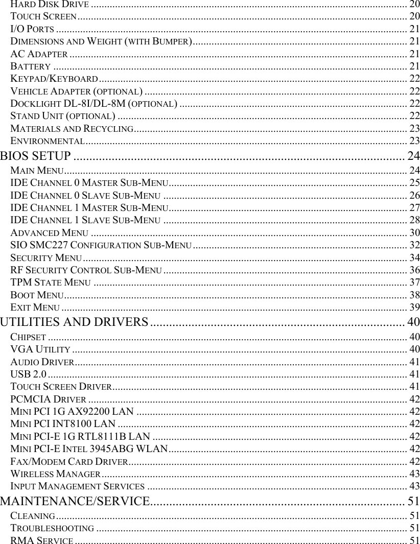   HARD DISK DRIVE ...................................................................................................................... 20 TOUCH SCREEN........................................................................................................................... 20 I/O PORTS ................................................................................................................................... 21 DIMENSIONS AND WEIGHT (WITH BUMPER)................................................................................ 21 AC ADAPTER .............................................................................................................................. 21 BATTERY .................................................................................................................................... 21 KEYPAD/KEYBOARD................................................................................................................... 22 VEHICLE ADAPTER (OPTIONAL) .................................................................................................. 22 DOCKLIGHT DL-8I/DL-8M (OPTIONAL) ..................................................................................... 22 STAND UNIT (OPTIONAL) ............................................................................................................ 22 MATERIALS AND RECYCLING...................................................................................................... 23 ENVIRONMENTAL........................................................................................................................ 23 BIOS SETUP ........................................................................................................ 24 MAIN MENU................................................................................................................................24 IDE CHANNEL 0 MASTER SUB-MENU......................................................................................... 25 IDE CHANNEL 0 SLAVE SUB-MENU ........................................................................................... 26 IDE CHANNEL 1 MASTER SUB-MENU......................................................................................... 27 IDE CHANNEL 1 SLAVE SUB-MENU ........................................................................................... 28 ADVANCED MENU ...................................................................................................................... 30 SIO SMC227 CONFIGURATION SUB-MENU................................................................................ 32 SECURITY MENU......................................................................................................................... 34 RF SECURITY CONTROL SUB-MENU ........................................................................................... 36 TPM STATE MENU ..................................................................................................................... 37 BOOT MENU................................................................................................................................38 EXIT MENU ................................................................................................................................. 39 UTILITIES AND DRIVERS................................................................................ 40 CHIPSET ...................................................................................................................................... 40 VGA UTILITY ............................................................................................................................. 40 AUDIO DRIVER............................................................................................................................ 41 USB 2.0...................................................................................................................................... 41 TOUCH SCREEN DRIVER.............................................................................................................. 41 PCMCIA DRIVER ....................................................................................................................... 42 MINI PCI 1G AX92200 LAN ..................................................................................................... 42 MINI PCI INT8100 LAN ............................................................................................................ 42 MINI PCI-E 1G RTL8111B LAN ............................................................................................... 42 MINI PCI-E INTEL 3945ABG WLAN......................................................................................... 42 FAX/MODEM CARD DRIVER........................................................................................................ 42 WIRELESS MANAGER.................................................................................................................. 43 INPUT MANAGEMENT SERVICES ................................................................................................. 43 MAINTENANCE/SERVICE................................................................................ 51 CLEANING................................................................................................................................... 51 TROUBLESHOOTING .................................................................................................................... 51 RMA SERVICE ............................................................................................................................ 51  