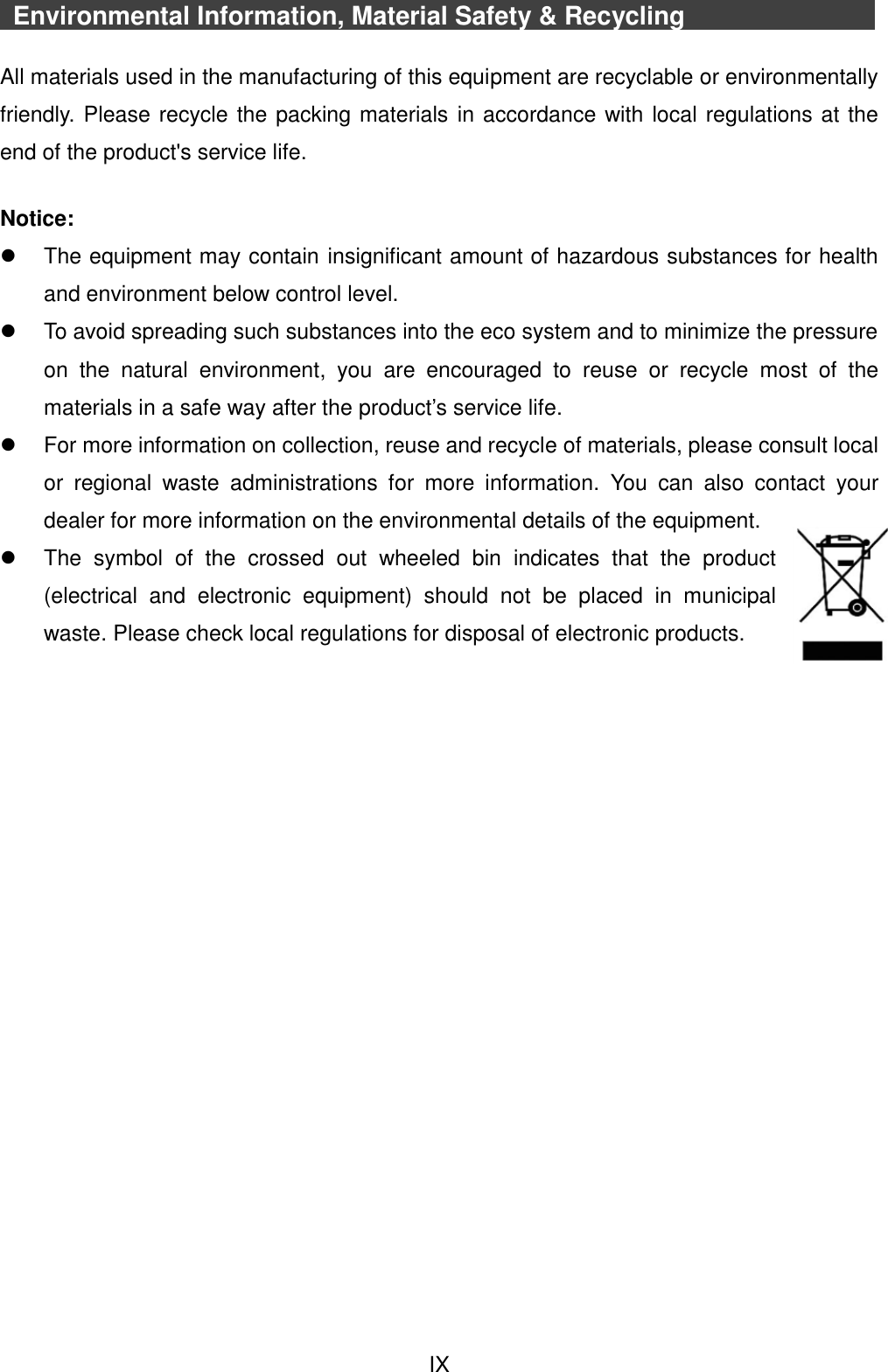  IX   Environmental Information, Material Safety &amp; Recycling            All materials used in the manufacturing of this equipment are recyclable or environmentally friendly. Please recycle the packing materials in accordance with local regulations at the end of the product&apos;s service life.  Notice:   The equipment may contain insignificant amount of hazardous substances for health and environment below control level.   To avoid spreading such substances into the eco system and to minimize the pressure on  the  natural  environment,  you  are  encouraged  to  reuse  or  recycle  most  of  the materials in a safe way after the product’s service life.   For more information on collection, reuse and recycle of materials, please consult local or  regional  waste  administrations  for  more  information.  You  can  also  contact  your dealer for more information on the environmental details of the equipment.   The  symbol  of  the  crossed  out  wheeled  bin  indicates  that  the  product (electrical  and  electronic  equipment)  should  not  be  placed  in  municipal waste. Please check local regulations for disposal of electronic products.    