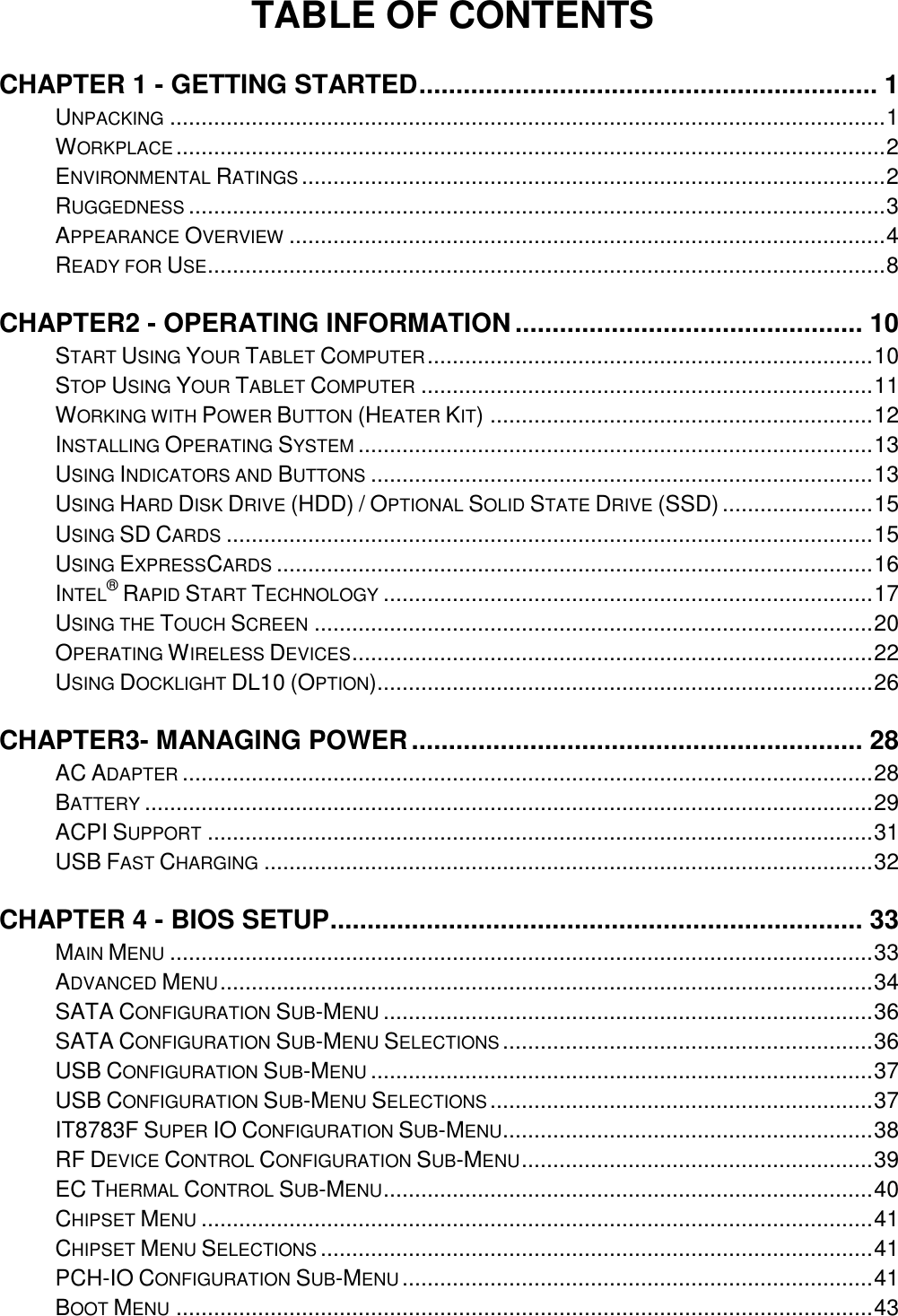 TABLE OF CONTENTS CHAPTER 1 - GETTING STARTED .............................................................. 1 UNPACKING .................................................................................................................. 1 WORKPLACE ................................................................................................................. 2 ENVIRONMENTAL RATINGS ............................................................................................. 2 RUGGEDNESS ............................................................................................................... 3 APPEARANCE OVERVIEW ............................................................................................... 4 READY FOR USE ............................................................................................................ 8 CHAPTER2 - OPERATING INFORMATION ............................................... 10 START USING YOUR TABLET COMPUTER ....................................................................... 10 STOP USING YOUR TABLET COMPUTER ........................................................................ 11 WORKING WITH POWER BUTTON (HEATER KIT) ............................................................. 12 INSTALLING OPERATING SYSTEM .................................................................................. 13 USING INDICATORS AND BUTTONS ................................................................................ 13 USING HARD DISK DRIVE (HDD) / OPTIONAL SOLID STATE DRIVE (SSD) ........................ 15 USING SD CARDS ....................................................................................................... 15 USING EXPRESSCARDS ............................................................................................... 16 INTEL® RAPID START TECHNOLOGY .............................................................................. 17 USING THE TOUCH SCREEN ......................................................................................... 20 OPERATING WIRELESS DEVICES ................................................................................... 22 USING DOCKLIGHT DL10 (OPTION)............................................................................... 26 CHAPTER3- MANAGING POWER ............................................................. 28 AC ADAPTER .............................................................................................................. 28 BATTERY .................................................................................................................... 29 ACPI SUPPORT .......................................................................................................... 31 USB FAST CHARGING ................................................................................................. 32 CHAPTER 4 - BIOS SETUP ........................................................................ 33 MAIN MENU ................................................................................................................ 33 ADVANCED MENU ........................................................................................................ 34 SATA CONFIGURATION SUB-MENU .............................................................................. 36 SATA CONFIGURATION SUB-MENU SELECTIONS ........................................................... 36 USB CONFIGURATION SUB-MENU ................................................................................ 37 USB CONFIGURATION SUB-MENU SELECTIONS ............................................................. 37 IT8783F SUPER IO CONFIGURATION SUB-MENU ........................................................... 38 RF DEVICE CONTROL CONFIGURATION SUB-MENU ........................................................ 39 EC THERMAL CONTROL SUB-MENU .............................................................................. 40 CHIPSET MENU ........................................................................................................... 41 CHIPSET MENU SELECTIONS ........................................................................................ 41 PCH-IO CONFIGURATION SUB-MENU ........................................................................... 41 BOOT MENU ............................................................................................................... 43 