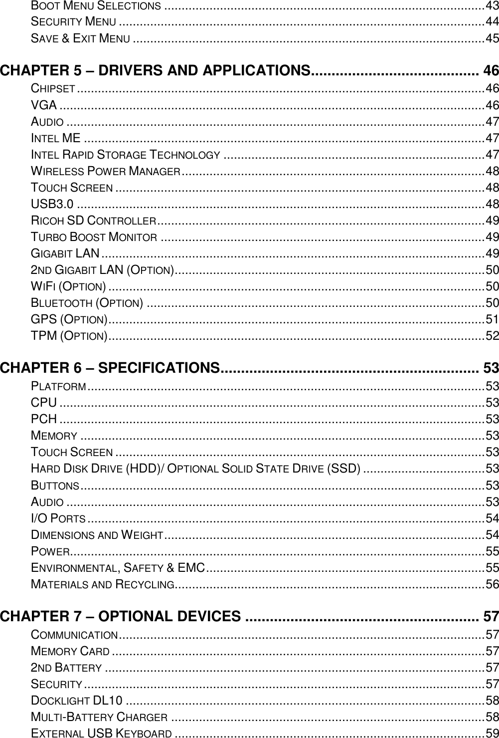    BOOT MENU SELECTIONS ............................................................................................ 43 SECURITY MENU ......................................................................................................... 44 SAVE &amp; EXIT MENU ..................................................................................................... 45 CHAPTER 5 – DRIVERS AND APPLICATIONS ......................................... 46 CHIPSET ..................................................................................................................... 46 VGA .......................................................................................................................... 46 AUDIO ........................................................................................................................ 47 INTEL ME ................................................................................................................... 47 INTEL RAPID STORAGE TECHNOLOGY ........................................................................... 47 WIRELESS POWER MANAGER ....................................................................................... 48 TOUCH SCREEN .......................................................................................................... 48 USB3.0 ..................................................................................................................... 48 RICOH SD CONTROLLER .............................................................................................. 49 TURBO BOOST MONITOR ............................................................................................. 49 GIGABIT LAN .............................................................................................................. 49 2ND GIGABIT LAN (OPTION)......................................................................................... 50 WIFI (OPTION) ............................................................................................................ 50 BLUETOOTH (OPTION) ................................................................................................. 50 GPS (OPTION) ............................................................................................................ 51 TPM (OPTION) ............................................................................................................ 52 CHAPTER 6 – SPECIFICATIONS ............................................................... 53 PLATFORM .................................................................................................................. 53 CPU .......................................................................................................................... 53 PCH .......................................................................................................................... 53 MEMORY .................................................................................................................... 53 TOUCH SCREEN .......................................................................................................... 53 HARD DISK DRIVE (HDD)/ OPTIONAL SOLID STATE DRIVE (SSD) ................................... 53 BUTTONS .................................................................................................................... 53 AUDIO ........................................................................................................................ 53 I/O PORTS .................................................................................................................. 54 DIMENSIONS AND WEIGHT ............................................................................................ 54 POWER ....................................................................................................................... 55 ENVIRONMENTAL, SAFETY &amp; EMC ................................................................................ 55 MATERIALS AND RECYCLING......................................................................................... 56 CHAPTER 7 – OPTIONAL DEVICES ......................................................... 57 COMMUNICATION ......................................................................................................... 57 MEMORY CARD ........................................................................................................... 57 2ND BATTERY ............................................................................................................. 57 SECURITY ................................................................................................................... 57 DOCKLIGHT DL10 ....................................................................................................... 58 MULTI-BATTERY CHARGER .......................................................................................... 58 EXTERNAL USB KEYBOARD ......................................................................................... 59 