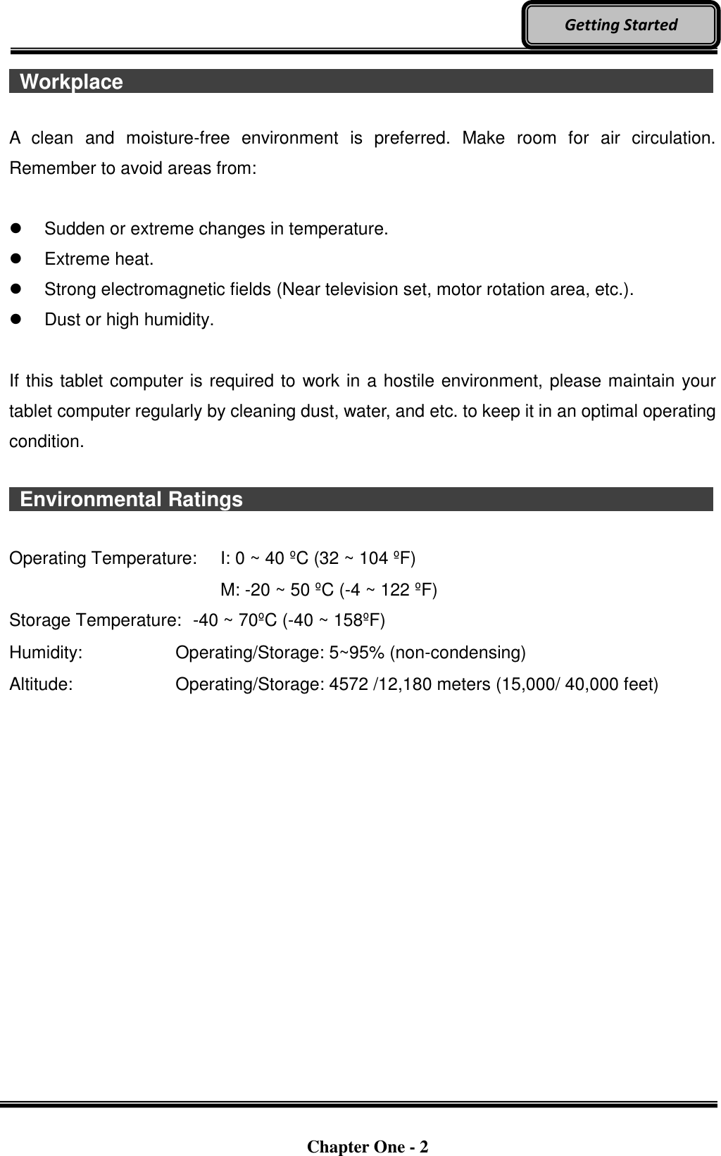   Chapter One - 2  Getting Started   Workplace                                    A  clean  and  moisture-free  environment  is  preferred.  Make  room  for  air  circulation. Remember to avoid areas from:    Sudden or extreme changes in temperature.   Extreme heat.   Strong electromagnetic fields (Near television set, motor rotation area, etc.).   Dust or high humidity.  If this tablet computer is required to work in a hostile environment, please maintain your tablet computer regularly by cleaning dust, water, and etc. to keep it in an optimal operating condition.    Environmental Ratings                              Operating Temperature:  I: 0 ~ 40 ºC (32 ~ 104 ºF)     M: -20 ~ 50 ºC (-4 ~ 122 ºF) Storage Temperature:  -40 ~ 70ºC (-40 ~ 158ºF) Humidity:    Operating/Storage: 5~95% (non-condensing) Altitude:  Operating/Storage: 4572 /12,180 meters (15,000/ 40,000 feet)    