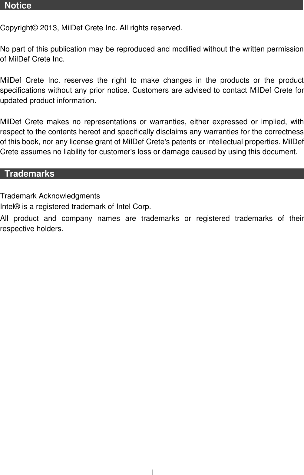  I  Notice                    Copyright©  2013, MilDef Crete Inc. All rights reserved.  No part of this publication may be reproduced and modified without the written permission of MilDef Crete Inc.  MilDef  Crete  Inc.  reserves  the  right  to  make  changes  in  the  products  or  the  product specifications without any prior notice. Customers are advised to contact MilDef Crete for updated product information.  MilDef  Crete  makes no  representations  or  warranties,  either  expressed  or  implied,  with respect to the contents hereof and specifically disclaims any warranties for the correctness of this book, nor any license grant of MilDef Crete&apos;s patents or intellectual properties. MilDef Crete assumes no liability for customer&apos;s loss or damage caused by using this document.   Trademarks                                                                                   Trademark Acknowledgments Intel®  is a registered trademark of Intel Corp. All  product  and  company  names  are  trademarks  or  registered  trademarks  of  their respective holders. 