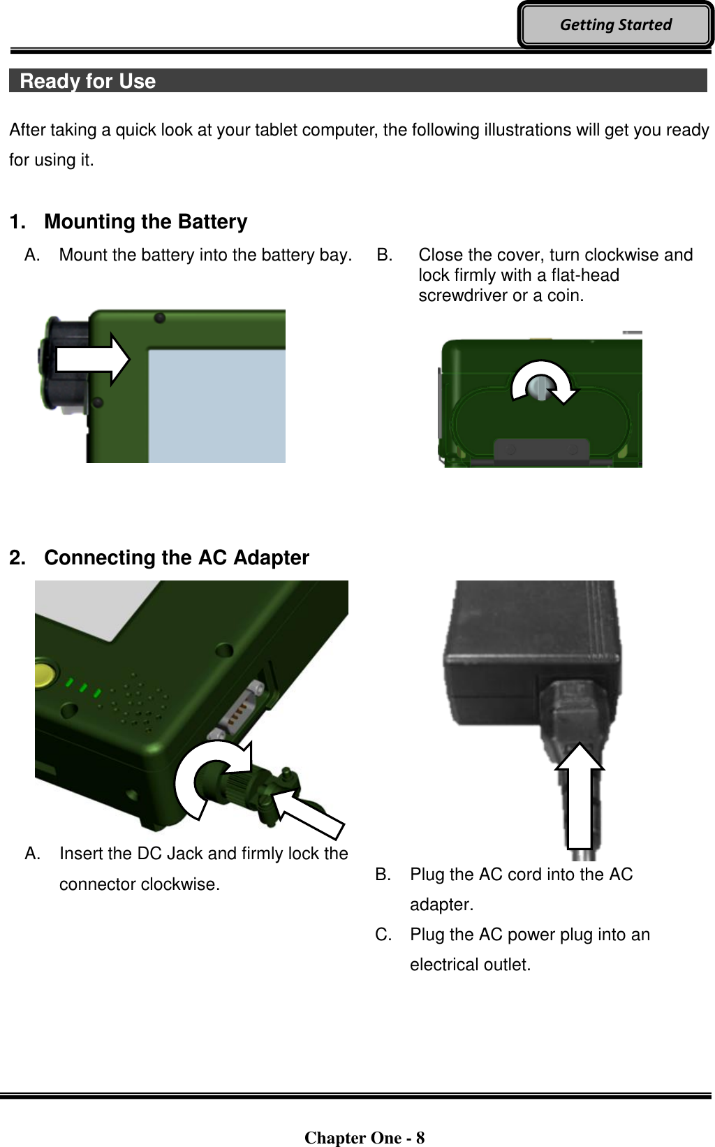   Chapter One - 8  Getting Started   Ready for Use                                  After taking a quick look at your tablet computer, the following illustrations will get you ready for using it.  1.  Mounting the Battery A.  Mount the battery into the battery bay.                 B.  Close the cover, turn clockwise and lock firmly with a flat-head screwdriver or a coin.      2.  Connecting the AC Adapter   A.  Insert the DC Jack and firmly lock the connector clockwise.  B.  Plug the AC cord into the AC adapter. C.  Plug the AC power plug into an electrical outlet. 