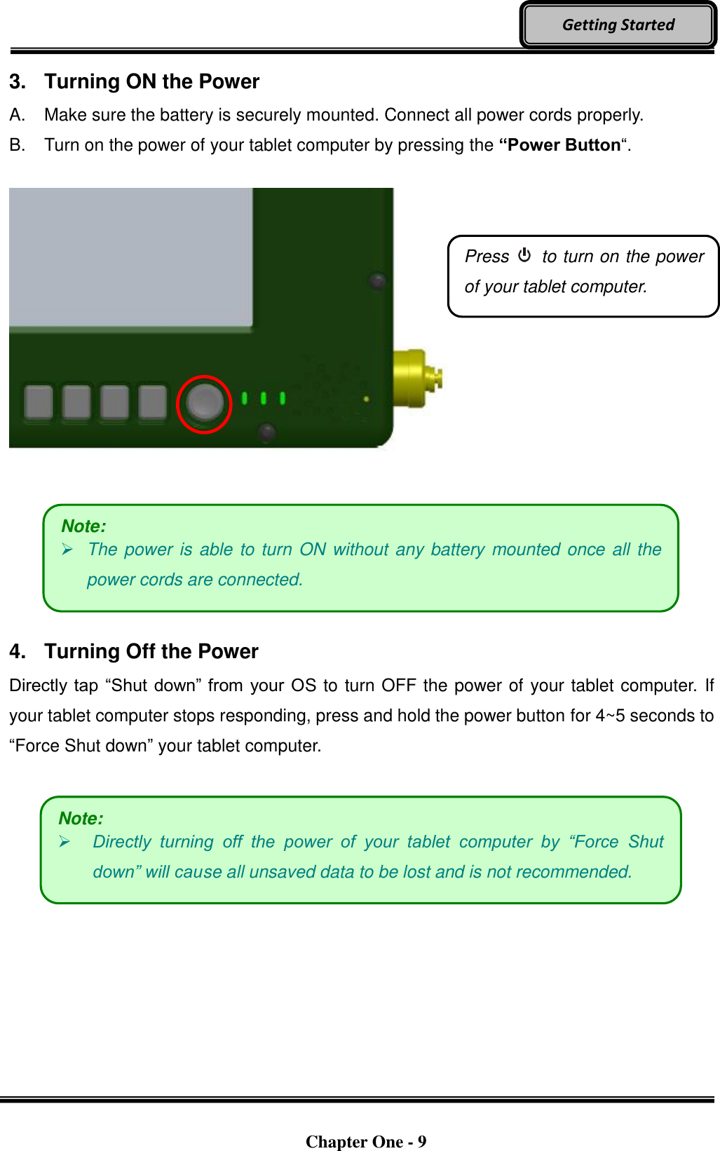   Chapter One - 9  Getting Started 3.  Turning ON the Power A.  Make sure the battery is securely mounted. Connect all power cords properly. B.  Turn on the power of your tablet computer by pressing the “Power Button“.          4.  Turning Off the Power Directly tap “Shut down” from your OS to turn OFF the power of your tablet computer. If your tablet computer stops responding, press and hold the power button for 4~5 seconds to “Force Shut down” your tablet computer.     Press    to turn on the power of your tablet computer. Note:  The power is able to turn ON without any battery mounted once all the power cords are connected. Note:  Directly  turning  off  the  power  of  your  tablet  computer  by  “Force  Shut down” will cause all unsaved data to be lost and is not recommended. 