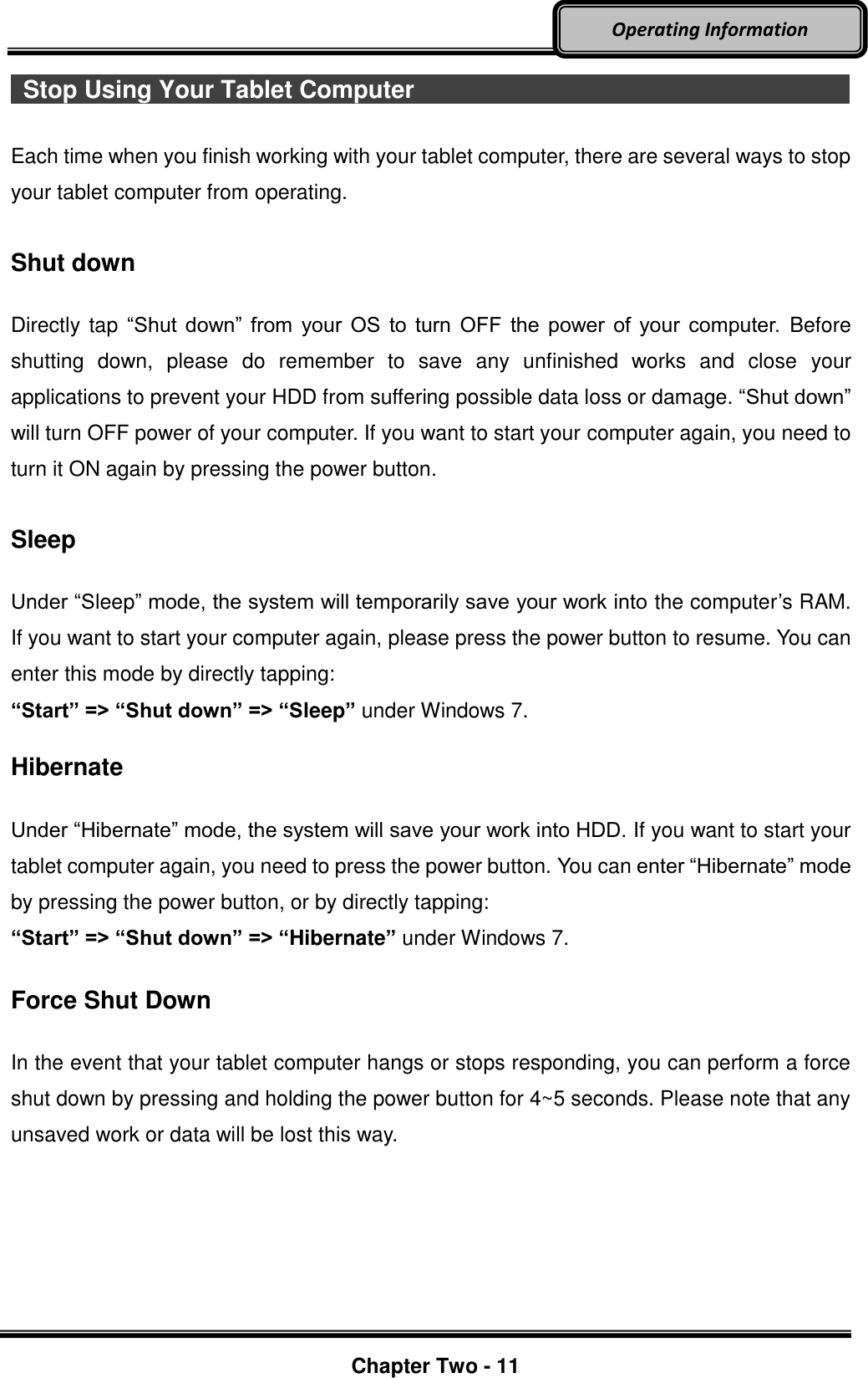     Chapter Two - 11  Operating Information   Stop Using Your Tablet Computer                                                                                                Each time when you finish working with your tablet computer, there are several ways to stop your tablet computer from operating.    Shut down  Directly tap “Shut down” from  your  OS to turn  OFF  the  power of  your computer. Before shutting  down,  please  do  remember  to  save  any  unfinished  works  and  close  your applications to prevent your HDD from suffering possible data loss or damage. “Shut down” will turn OFF power of your computer. If you want to start your computer again, you need to turn it ON again by pressing the power button.  Sleep  Under “Sleep” mode, the system will temporarily save your work into the computer’s RAM. If you want to start your computer again, please press the power button to resume. You can enter this mode by directly tapping: “Start” =&gt; “Shut down” =&gt; “Sleep” under Windows 7.  Hibernate  Under “Hibernate” mode, the system will save your work into HDD. If you want to start your tablet computer again, you need to press the power button. You can enter “Hibernate” mode by pressing the power button, or by directly tapping:   “Start” =&gt; “Shut down” =&gt; “Hibernate” under Windows 7.  Force Shut Down  In the event that your tablet computer hangs or stops responding, you can perform a force shut down by pressing and holding the power button for 4~5 seconds. Please note that any unsaved work or data will be lost this way.    