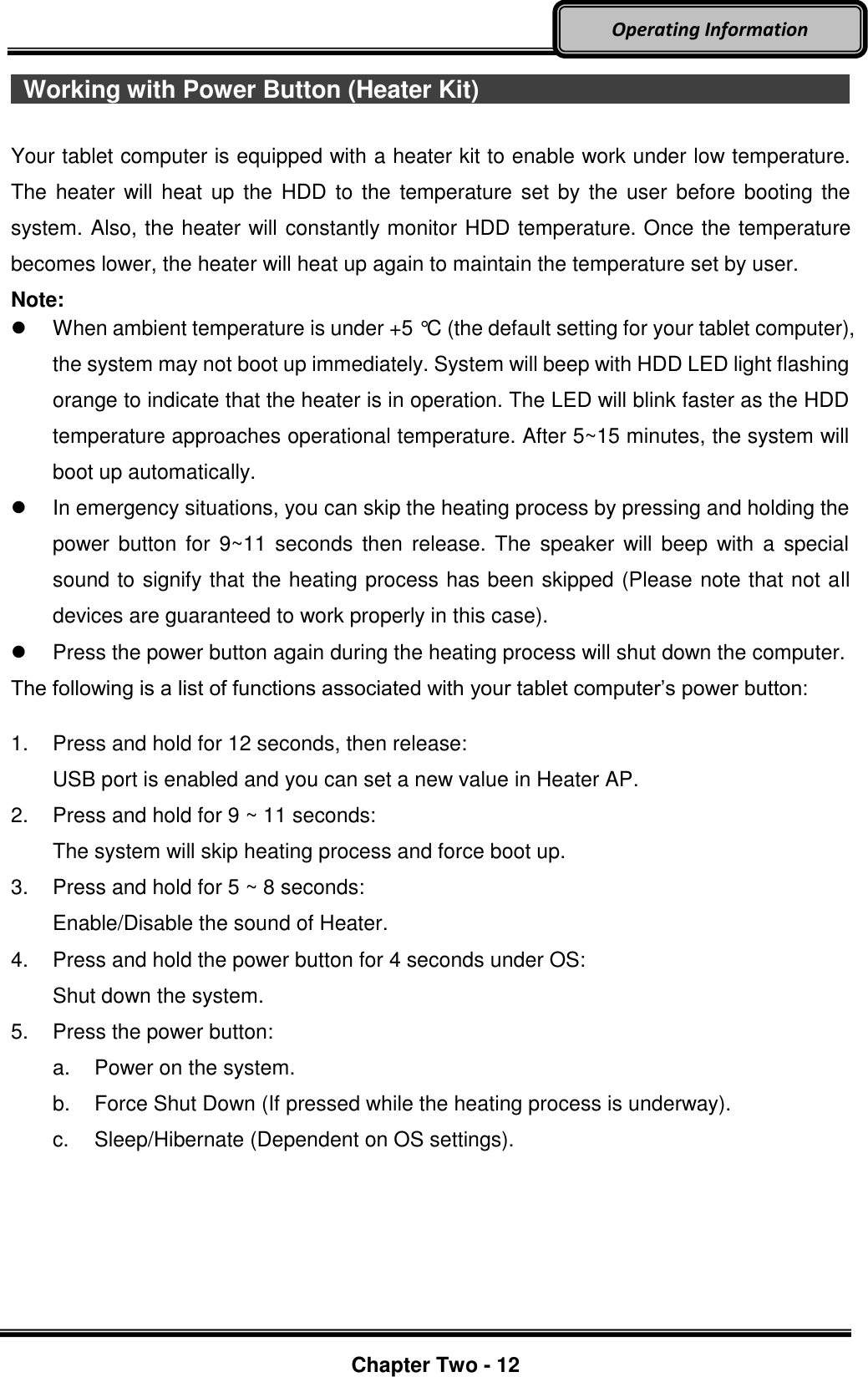     Chapter Two - 12  Operating Information   Working with Power Button (Heater Kit)                                                       Your tablet computer is equipped with a heater kit to enable work under low temperature. The  heater will heat  up  the HDD to the temperature set by the user before  booting the system. Also, the heater will constantly monitor HDD temperature. Once the temperature becomes lower, the heater will heat up again to maintain the temperature set by user. Note:   When ambient temperature is under +5 °C (the default setting for your tablet computer), the system may not boot up immediately. System will beep with HDD LED light flashing orange to indicate that the heater is in operation. The LED will blink faster as the HDD temperature approaches operational temperature. After 5~15 minutes, the system will boot up automatically.   In emergency situations, you can skip the heating process by pressing and holding the power  button  for  9~11 seconds  then  release. The  speaker  will beep  with  a  special sound to signify that the heating process has been skipped (Please note that not all devices are guaranteed to work properly in this case).   Press the power button again during the heating process will shut down the computer. The following is a list of functions associated with your tablet computer’s power button:  1.  Press and hold for 12 seconds, then release:   USB port is enabled and you can set a new value in Heater AP. 2.  Press and hold for 9 ~ 11 seconds:   The system will skip heating process and force boot up. 3.  Press and hold for 5 ~ 8 seconds:   Enable/Disable the sound of Heater. 4.  Press and hold the power button for 4 seconds under OS:   Shut down the system. 5.  Press the power button: a.  Power on the system. b.  Force Shut Down (If pressed while the heating process is underway). c.  Sleep/Hibernate (Dependent on OS settings).    