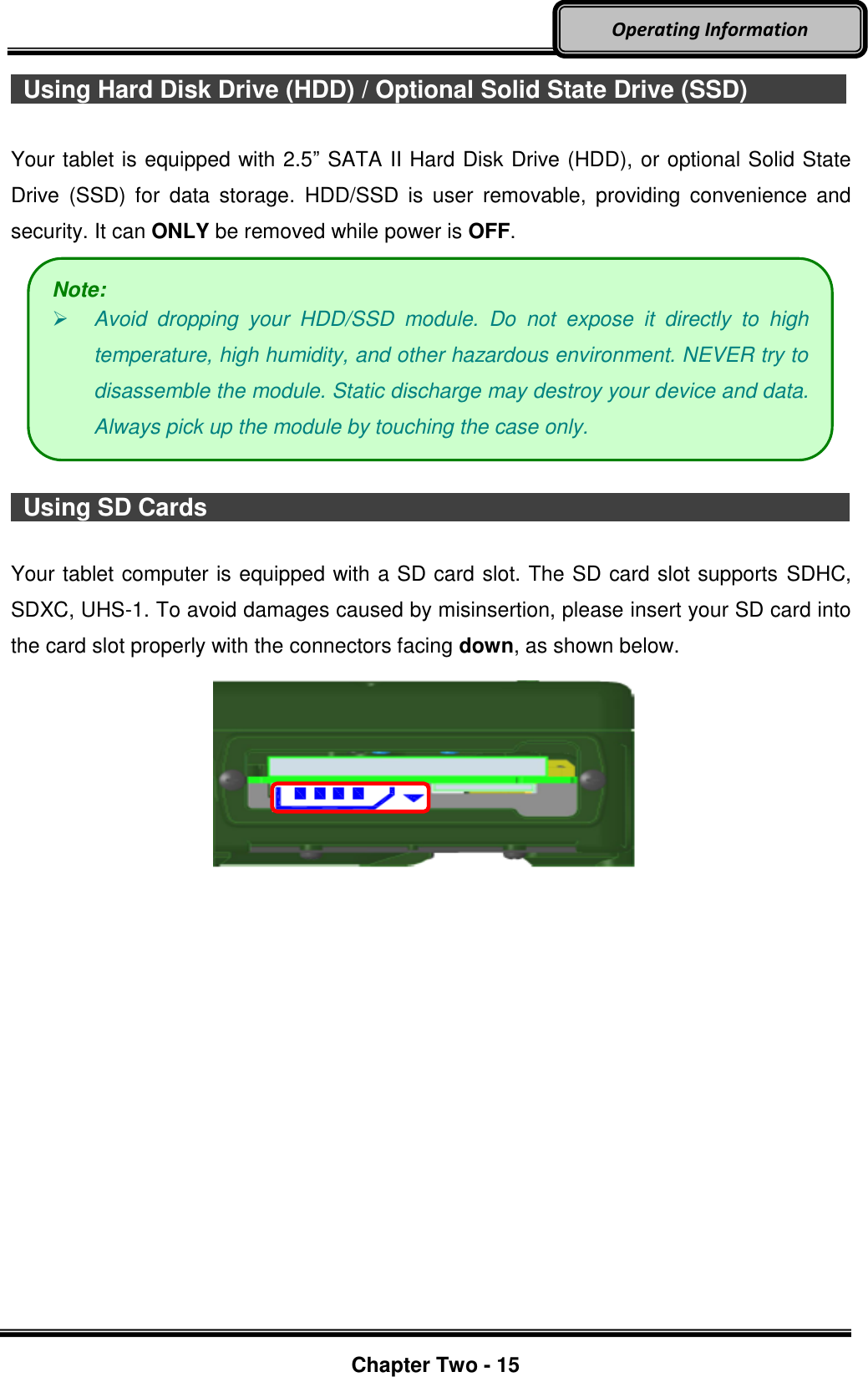     Chapter Two - 15  Operating Information   Using Hard Disk Drive (HDD) / Optional Solid State Drive (SSD)        Your tablet is equipped with 2.5” SATA II Hard Disk Drive (HDD), or optional Solid State Drive  (SSD)  for  data  storage.  HDD/SSD  is  user  removable,  providing  convenience  and security. It can ONLY be removed while power is OFF.    Using SD Cards                                                                                                                        Your tablet computer is equipped with a SD card slot. The SD card slot supports SDHC, SDXC, UHS-1. To avoid damages caused by misinsertion, please insert your SD card into the card slot properly with the connectors facing down, as shown below.     Note:  Avoid  dropping  your  HDD/SSD  module.  Do  not  expose  it  directly  to  high temperature, high humidity, and other hazardous environment. NEVER try to disassemble the module. Static discharge may destroy your device and data. Always pick up the module by touching the case only. 
