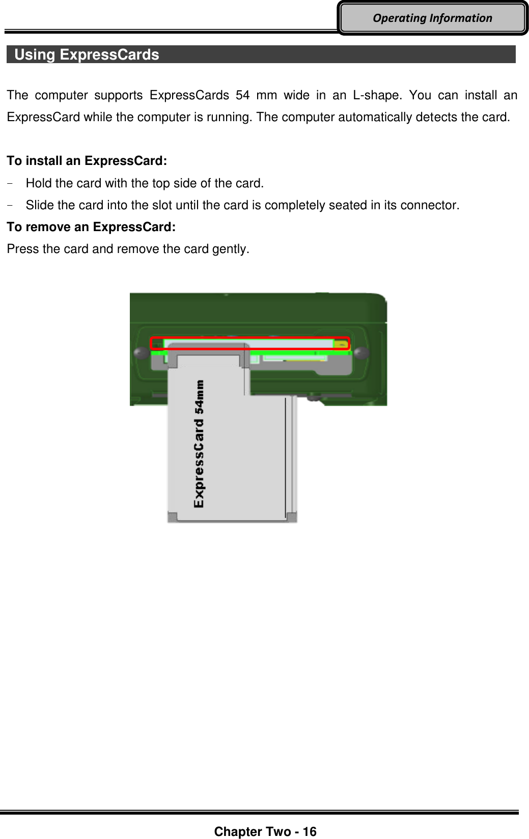     Chapter Two - 16  Operating Information   Using ExpressCards                              The  computer  supports  ExpressCards  54  mm  wide  in  an  L-shape.  You  can  install  an ExpressCard while the computer is running. The computer automatically detects the card.  To install an ExpressCard: -  Hold the card with the top side of the card. -  Slide the card into the slot until the card is completely seated in its connector. To remove an ExpressCard: Press the card and remove the card gently.                    