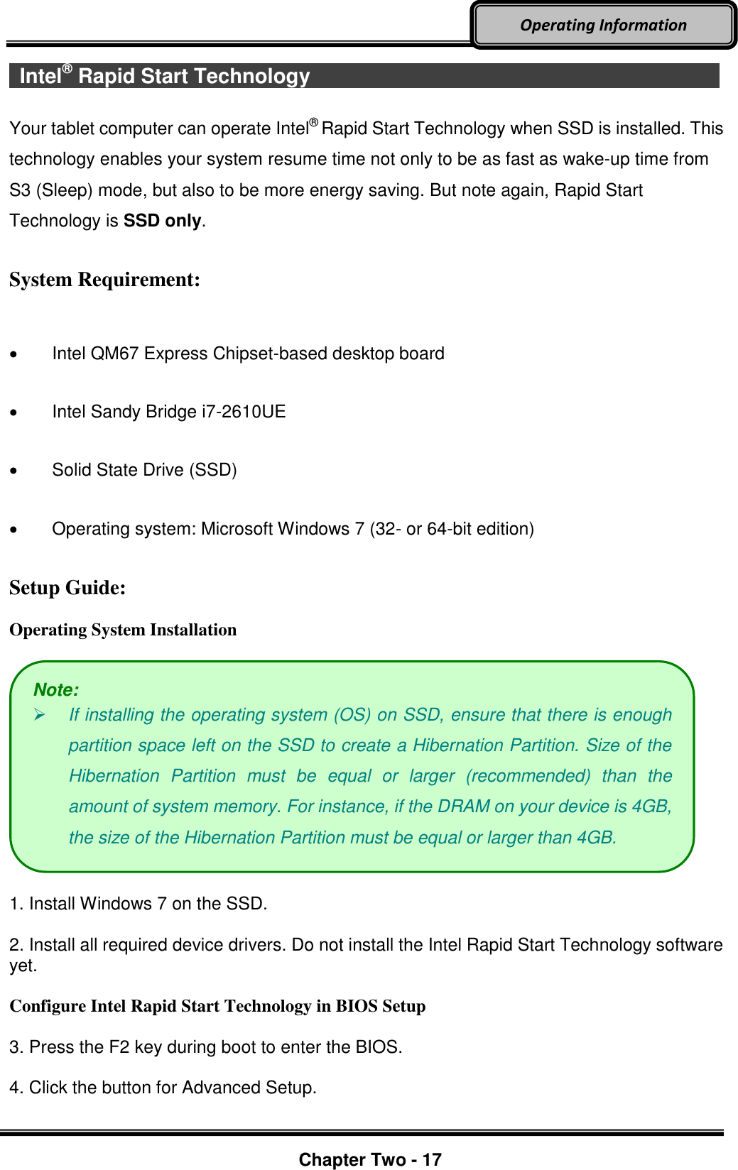     Chapter Two - 17  Operating Information   Intel® Rapid Start Technology                          Your tablet computer can operate Intel®  Rapid Start Technology when SSD is installed. This technology enables your system resume time not only to be as fast as wake-up time from S3 (Sleep) mode, but also to be more energy saving. But note again, Rapid Start Technology is SSD only. System Requirement:    Intel QM67 Express Chipset-based desktop board   Intel Sandy Bridge i7-2610UE   Solid State Drive (SSD)   Operating system: Microsoft Windows 7 (32- or 64-bit edition) Setup Guide:  Operating System Installation    1. Install Windows 7 on the SSD.  2. Install all required device drivers. Do not install the Intel Rapid Start Technology software yet.  Configure Intel Rapid Start Technology in BIOS Setup  3. Press the F2 key during boot to enter the BIOS.    4. Click the button for Advanced Setup.    Note:  If installing the operating system (OS) on SSD, ensure that there is enough partition space left on the SSD to create a Hibernation Partition. Size of the Hibernation  Partition  must  be  equal  or  larger  (recommended)  than  the amount of system memory. For instance, if the DRAM on your device is 4GB, the size of the Hibernation Partition must be equal or larger than 4GB.   