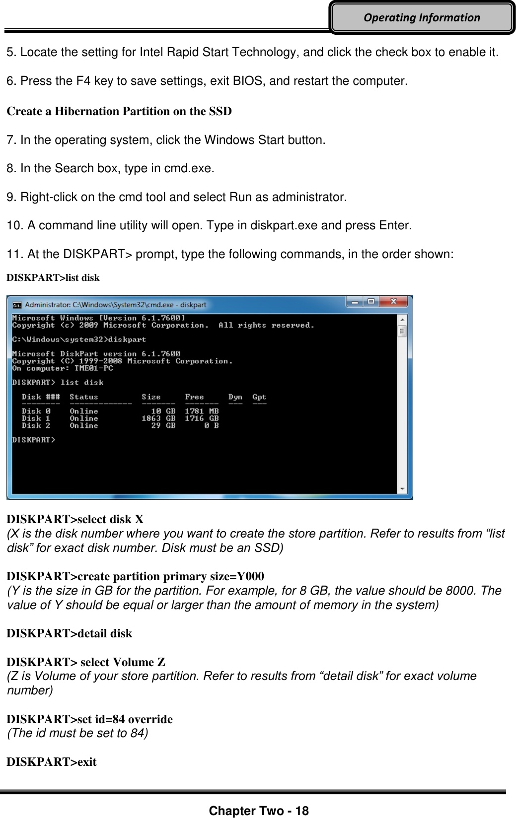     Chapter Two - 18  Operating Information 5. Locate the setting for Intel Rapid Start Technology, and click the check box to enable it.    6. Press the F4 key to save settings, exit BIOS, and restart the computer.    Create a Hibernation Partition on the SSD  7. In the operating system, click the Windows Start button.    8. In the Search box, type in cmd.exe.    9. Right-click on the cmd tool and select Run as administrator.    10. A command line utility will open. Type in diskpart.exe and press Enter.    11. At the DISKPART&gt; prompt, type the following commands, in the order shown:    DISKPART&gt;list disk    DISKPART&gt;select disk X   (X is the disk number where you want to create the store partition. Refer to results from “list disk” for exact disk number. Disk must be an SSD)    DISKPART&gt;create partition primary size=Y000   (Y is the size in GB for the partition. For example, for 8 GB, the value should be 8000. The value of Y should be equal or larger than the amount of memory in the system)    DISKPART&gt;detail disk    DISKPART&gt; select Volume Z   (Z is Volume of your store partition. Refer to results from “detail disk” for exact volume number)    DISKPART&gt;set id=84 override   (The id must be set to 84)    DISKPART&gt;exit  