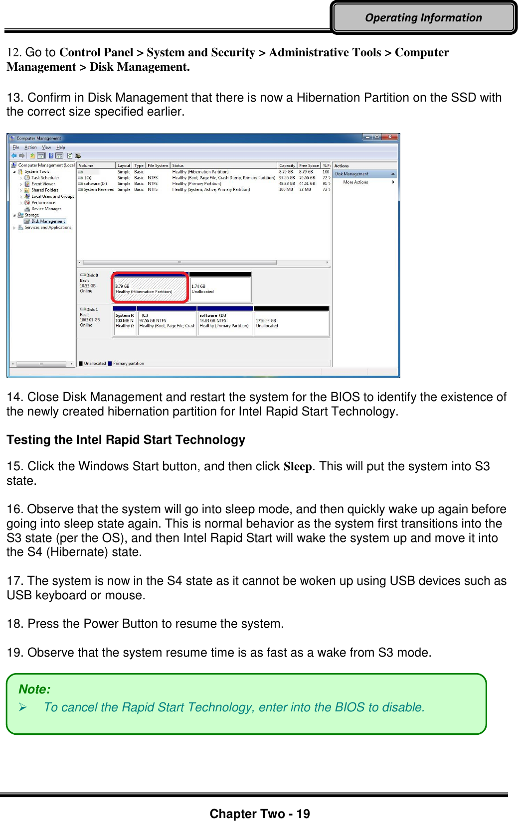     Chapter Two - 19  Operating Information 12. Go to Control Panel &gt; System and Security &gt; Administrative Tools &gt; Computer Management &gt; Disk Management.    13. Confirm in Disk Management that there is now a Hibernation Partition on the SSD with the correct size specified earlier.      14. Close Disk Management and restart the system for the BIOS to identify the existence of the newly created hibernation partition for Intel Rapid Start Technology.    Testing the Intel Rapid Start Technology    15. Click the Windows Start button, and then click Sleep. This will put the system into S3 state.    16. Observe that the system will go into sleep mode, and then quickly wake up again before going into sleep state again. This is normal behavior as the system first transitions into the S3 state (per the OS), and then Intel Rapid Start will wake the system up and move it into the S4 (Hibernate) state.    17. The system is now in the S4 state as it cannot be woken up using USB devices such as USB keyboard or mouse.    18. Press the Power Button to resume the system.    19. Observe that the system resume time is as fast as a wake from S3 mode.       Note:  To cancel the Rapid Start Technology, enter into the BIOS to disable. 