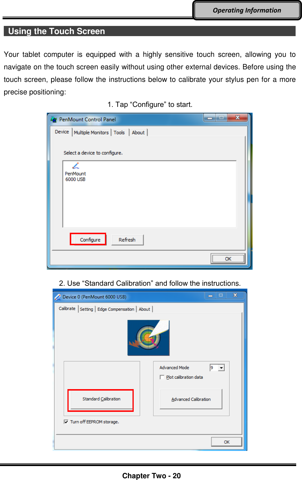     Chapter Two - 20  Operating Information   Using the Touch Screen                                                                                                          Your  tablet  computer  is  equipped  with  a  highly  sensitive  touch  screen,  allowing  you  to navigate on the touch screen easily without using other external devices. Before using the touch screen, please follow the instructions below to calibrate your stylus pen for a more precise positioning: 1. Tap “Configure” to start.    2. Use “Standard Calibration” and follow the instructions.     